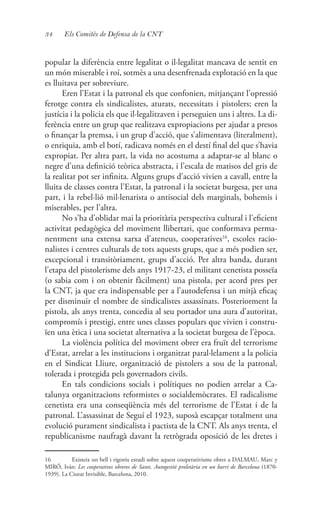 34 Els Comitès de Defensa de la CNT
popular la diferència entre legalitat o il·legalitat mancava de sentit en
un món miserable i roí, sotmès a una desenfrenada explotació en la que
es lluitava per sobreviure.
Eren l’Estat i la patronal els que confonien, mitjançant l’opressió
ferotge contra els sindicalistes, aturats, necessitats i pistolers; eren la
justícia i la policia els que il·legalitzaven i perseguien uns i altres. La di-
ferència entre un grup que realitzava expropiacions per ajudar a presos
o finançar la premsa, i un grup d’acció, que s’alimentava (literalment),
o enriquia, amb el botí, radicava només en el destí final del que s’havia
expropiat. Per altra part, la vida no acostuma a adaptar-se al blanc o
negre d’una definició teòrica abstracta, i l’escala de matisos del gris de
la realitat pot ser infinita. Alguns grups d’acció vivien a cavall, entre la
lluita de classes contra l’Estat, la patronal i la societat burgesa, per una
part, i la rebel·lió mil·lenarista o antisocial dels marginals, bohemis i
miserables, per l’altra.
No s’ha d’oblidar mai la prioritària perspectiva cultural i l’eficient
activitat pedagògica del moviment llibertari, que conformava perma-
nentment una extensa xarxa d’ateneus, cooperatives16
, escoles racio-
nalistes i centres culturals de tots aquests grups, que a més podien ser,
excepcional i transitòriament, grups d’acció. Per altra banda, durant
l’etapa del pistolerisme dels anys 1917-23, el militant cenetista posseïa
(o sabia com i on obtenir fàcilment) una pistola, per acord pres per
la CNT, ja que era indispensable per a l’autodefensa i un mitjà eficaç
per disminuir el nombre de sindicalistes assassinats. Posteriorment la
pistola, als anys trenta, concedia al seu portador una aura d’autoritat,
compromís i prestigi, entre unes classes populars que vivien i constru-
ïen una ètica i una societat alternativa a la societat burgesa de l’època.
La violència política del moviment obrer era fruït del terrorisme
d’Estat, arrelat a les institucions i organitzat paral·lelament a la policia
en el Sindicat Lliure, organització de pistolers a sou de la patronal,
tolerada i protegida pels governadors civils.
En tals condicions socials i polítiques no podien arrelar a Ca-
talunya organitzacions reformistes o socialdemòcrates. El radicalisme
cenetista era una conseqüència més del terrorisme de l’Estat i de la
patronal. L’assassinat de Seguí el 1923, suposà escapçar totalment una
evolució purament sindicalista i pactista de la CNT. Als anys trenta, el
republicanisme naufragà davant la retrògrada oposició de les dretes i
16	 Existeix un bell i rigorós estudi sobre aquest cooperativisme obrer a DALMAU, Marc y
MIRÓ, Iván: Les cooperatives obreres de Sants. Autogestió proletària en un barri de Barcelona (1870-
1939). La Ciutat Invisible, Barcelona, 2010.
 