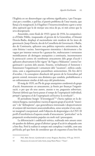 35Agustín Guillamón
l’Església en no desenvolupar cap reforma significativa, i per l’incapa-
citat per a resoldre, o pal·liar, el paorós problema de l’atur massiu, que
llançà a la marginació, la il·legalitat i l’insurreccionalisme a gent a sense
altra aspiració que la de menjar una mica de pa, ni més armes que la
seva desesperació.
Assumides, entre finals de 1933 i gener de 1934, les competènci-
es d’Ordre Públic, traspassades al govern de la Generalitat, el binomi
Dencàs-Badia, desplaçà al nacionalisme més moderat de les àrees de
governació. Josep Dencàs, des de la Conselleria de Governació, i Badia,
des de Comissaria, aplicaren una política repressiva anticenetista, de
caire feixista i racista. Intervingueren sistemàtica i decisivament a les
vagues per intentar trencar-les i guanyar-les, maltractaren i torturaren
metòdicament als detinguts anarquistes a comissaria, incrementaren
la persecució contra els nombrosos atracaments dels grups d’acció i
aplicaren abusivament la llei vigent “de Vagos y Maleantes” contra l’or-
ganització i accions dels aturats. Ensems, revitalitzaren el Sometent i
fomentaren l’organització i armament dels “escamots”, milícia catala-
nista, com a organitzacions paramilitars anticenetistes. Els fets del 6
d’octubre, i la conseqüent dissolució del govern de la Generalitat pel
govern central, trencaren una dinàmica que conduïa, probablement a
un enfrontament similar al dels anys del pistolerisme.
El maig de 1935, un Ple de grups anarquistes condemnà els grups
d’acció, fonamentats en atracaments, ja fossin per finançar l’organit-
zació, o per que els seus autors, aturats o no, poguessin sobreviure.
Durruti defensà que havia passat el temps de l’expropiació individual,
perquè s’apropava el de l’expropiació col·lectiva: la revolució17
.
El periodisme burgés “d’investigació”18
s’havia esplaiat en la de-
núncia burgesa, nacionalista i racista d’aquests grups d’acció de “murci-
ans” i de “delinqüents”, que generalitzava interessada i despectivament
al conjunt del moviment anarcosindicalista, sense senyalar el seu caràc-
ter marginal i excepcional, amb l’objectiu de desprestigiar a la CNT. El
perill d’interferència d’aquesta onada d’atracaments “particulars” en la
preparació revolucionària popular era molt real i preocupant.
La diferenciació i codificació teòrica, realitzada més amunt entre
els quadres de defensa, grups d’afinitat i grups d’acció és adequada com
a foto fixa. Però la realitat és sempre més complexa i variable, com una
pel·lícula; pel que hem de considerar que els esquemes d’una foto fixa
17	 PAZ, Abel: Durruti, el proletariado en armas. Bruguera, Barcelona, 1978, pp. 310-315.
18	 Destacaven els noms de Carlos Sentís, Josep Maria Planes i “Tisner”.
 