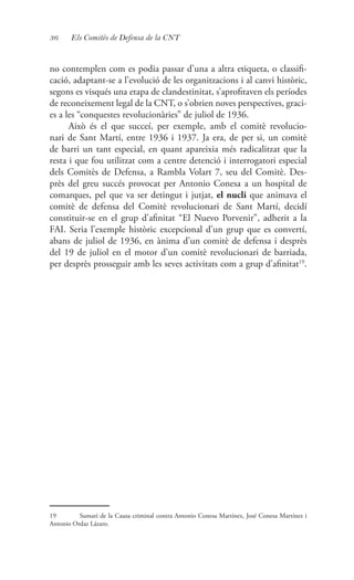 36 Els Comitès de Defensa de la CNT
no contemplen com es podia passar d’una a altra etiqueta, o classifi-
cació, adaptant-se a l’evolució de les organitzacions i al canvi històric,
segons es visqués una etapa de clandestinitat, s’aprofitaven els períodes
de reconeixement legal de la CNT, o s’obrien noves perspectives, graci-
es a les “conquestes revolucionàries” de juliol de 1936.
Això és el que succeí, per exemple, amb el comitè revolucio-
nari de Sant Martí, entre 1936 i 1937. Ja era, de per si, un comitè
de barri un tant especial, en quant apareixia més radicalitzat que la
resta i que fou utilitzat com a centre detenció i interrogatori especial
dels Comitès de Defensa, a Rambla Volart 7, seu del Comitè. Des-
près del greu succés provocat per Antonio Conesa a un hospital de
comarques, pel que va ser detingut i jutjat, el nucli que animava el
comitè de defensa del Comitè revolucionari de Sant Martí, decidí
constituir-se en el grup d’afinitat “El Nuevo Porvenir”, adherit a la
FAI. Seria l’exemple històric excepcional d’un grup que es convertí,
abans de juliol de 1936, en ànima d’un comitè de defensa i desprès
del 19 de juliol en el motor d’un comitè revolucionari de barriada,
per desprès prosseguir amb les seves activitats com a grup d’afinitat19
.
19	 Sumari de la Causa criminal contra Antonio Conesa Martínez, José Conesa Martínez i
Antonio Ordaz Lázaro.
 