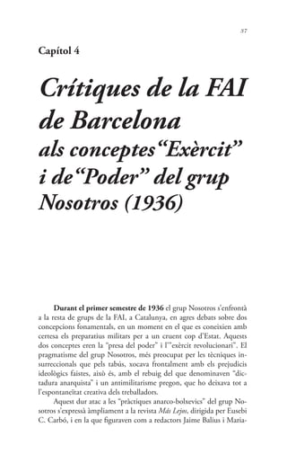 37
Capítol 4
Crítiques de la FAI
de Barcelona
als conceptes“Exèrcit”
i de“Poder” del grup
Nosotros (1936)
Durant el primer semestre de 1936 el grup Nosotros s’enfrontà
a la resta de grups de la FAI, a Catalunya, en agres debats sobre dos
concepcions fonamentals, en un moment en el que es coneixien amb
certesa els preparatius militars per a un cruent cop d’Estat. Aquests
dos conceptes eren la “presa del poder” i l’”exèrcit revolucionari”. El
pragmatisme del grup Nosotros, més preocupat per les tècniques in-
surreccionals que pels tabús, xocava frontalment amb els prejudicis
ideològics faistes, això és, amb el rebuig del que denominaven “dic-
tadura anarquista” i un antimilitarisme pregon, que ho deixava tot a
l’espontaneïtat creativa dels treballadors.
Aquest dur atac a les “pràctiques anarco-bolxevics” del grup No-
sotros s’expressà àmpliament a la revista Más Lejos, dirigida per Eusebi
C. Carbó, i en la que figuraven com a redactors Jaime Balius i Maria-
 