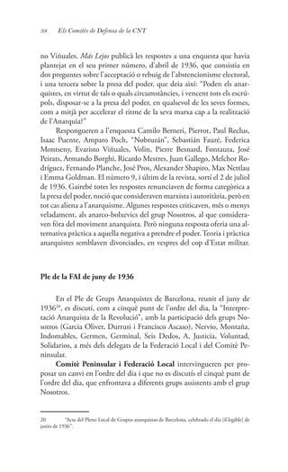 38 Els Comitès de Defensa de la CNT
no Viñuales. Más Lejos publicà les respostes a una enquesta que havia
plantejat en el seu primer número, d’abril de 1936, que consistia en
dos preguntes sobre l’acceptació o rebuig de l’abstencionisme electoral,
i una tercera sobre la presa del poder, que deia així: “Poden els anar-
quistes, en virtut de tals o quals circumstàncies, i vencent tots els escrú-
pols, disposar-se a la presa del poder, en qualsevol de les seves formes,
com a mitjà per accelerar el ritme de la seva marxa cap a la realització
de l’Anarquia?”
Respongueren a l’enquesta Camilo Berneri, Pierrot, Paul Reclus,
Isaac Puente, Amparo Poch, “Nobruzán”, Sebastián Fauré, Federica
Montseny, Evaristo Viñuales, Volin, Pierre Besnard, Fontaura, José
Peirats, Armando Borghi, Ricardo Mestres, Juan Gallego, Melchor Ro-
dríguez, Fernando Planche, José Pros, Alexander Shapiro, Max Nettlau
i Emma Goldman. El número 9, i últim de la revista, sortí el 2 de juliol
de 1936. Gairebé totes les respostes renunciaven de forma categòrica a
la presa del poder, noció que consideraven marxista i autoritària, però en
tot cas aliena a l’anarquisme. Algunes respostes criticaven, més o menys
veladament, als anarco-bolxevics del grup Nosotros, al que considera-
ven fóra del moviment anarquista. Però ninguna resposta oferia una al-
ternativa pràctica a aquella negativa a prendre el poder.Teoria i pràctica
anarquistes semblaven divorciades, en vespres del cop d’Estat militar.
Ple de la FAI de juny de 1936
En el Ple de Grups Anarquistes de Barcelona, reunit el juny de
193620
, es discutí, com a cinquè punt de l’ordre del dia, la “Interpre-
tació Anarquista de la Revolució”, amb la participació dels grups No-
sotros (Garcia Oliver, Durruti i Francisco Ascaso), Nervio, Montaña,
Indomables, Germen, Germinal, Seis Dedos, A, Justicia, Voluntad,
Solidarios, a més dels delegats de la Federació Local i del Comitè Pe-
ninsular.
Comitè Peninsular i Federació Local intervingueren per pro-
posar un canvi en l’ordre del dia i que no es discutís el cinquè punt de
l’ordre del dia, que enfrontava a diferents grups assistents amb el grup
Nosotros.
20	 “Acta del Pleno Local de Grupos anarquistas de Barcelona, celebrado el día [il·legible] de
junio de 1936”.
 