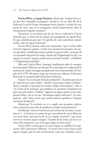 40 Els Comitès de Defensa de la CNT
Garcia Oliver, pel grup Nosotros, afirmà que “sempre havia es-
tat dins de la disciplina anarquista”, perquè ja “en un altre Ple de la
Federació Local de Grups Anarquistes havia explicat i esclarit els seus
punts de vista i que no es prengueren acords [reprovatoris] sobre la
interpretació d’aquells conceptes”.
Tanmateix, va reconèixer que des de Tierra y Libertad se li havia
demanat que es retirés de les tasques de propaganda en aquell diari,
fet que considerava greu per “la supèrbia de tanta suficiència i potser
també, amb un regust d’autoritat”.
Garcia Oliver declarà, amb certa solemnitat, “que se m’ha cridat
l’atenció [algunes] vegades, i inclús se’m mesuren les paraules i els pas-
sos que dono, i sembla que el que es pretén és que em retiri”, però que ell
no acceptaria tal petició de ningú, excepte de l’Organització en ple, i en
aquest cas acataria “aquests acords sense pretendre escindir”, ni debilitar
a “l’Organització específica”.
Més tard, Garcia Oliver s’estengué àmpliament sobre el concepte
de Comunisme Llibertari, per dir que ell va participà en la redacció de la
ponència de major contingut anarquista de totes les presentades al Con-
grés de la CNT del passat maig, que serviren per redactar el dictamen
final sobre la concepció del Comunisme Llibertari.
Exposà “el seu concepte de la presa del poder”. El primer pas seria el
de “saber fins on es pot arribar”, i decidir “si pretenem arribar a l’infinit”.
Això es, decidir si “pretenem fer només el paper d’incendiaris”, o bé, si
“en l’esclat de la revolució, que produeix un moviment d’expansió tan
gran, que pot arribar a l’infinit”, jugarem un paper, gracies a una “pre-
paració eficaç”, de ser els que “encaminem aquest moviment”, en com-
petència amb “altres sectors que també intenten aprofitar-se d’aquest
moviment d’expansió”.
Afirmà que “la revolució no ve a omplir una necessitat estètica,
sinó a solucionar una sèrie de problemes d’ordre social plantejats”.
Detallà que “iniciat el moviment per la força de les armes, no po-
den ser […] els homes en armes els que concedeixin les noves llibertats
i els nous drets, sinó que ha de ser un congrés nacional”, i que entre
tant no es reuneixi aquest congrés, “el poder de les armes, ha de ser en
mans dels anarquistes, per evitar que estigui en altres mans”.
Garcia Oliver avançà que si el citat congrés no sadollava les aspi-
racions del Comunisme Llibertari, “el nostre deure seria trencar amb
aquest congrés, que no seria revolucionari, i per tant, nosaltres, com a
 