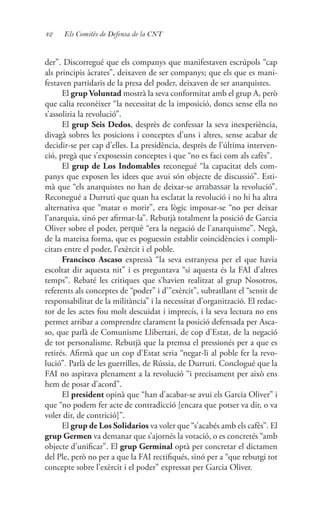 42 Els Comitès de Defensa de la CNT
der”. Discorregué que els companys que manifestaven escrúpols “cap
als principis àcrates”, deixaven de ser companys; que els que es mani-
festaven partidaris de la presa del poder, deixaven de ser anarquistes.
El grup Voluntad mostrà la seva conformitat amb el grup A, però
que calia reconèixer “la necessitat de la imposició, doncs sense ella no
s’assoliria la revolució”.
El grup Seis Dedos, desprès de confessar la seva inexperiència,
divagà sobres les posicions i conceptes d’uns i altres, sense acabar de
decidir-se per cap d’elles. La presidència, desprès de l’última interven-
ció, pregà que s’exposessin conceptes i que “no es faci com als cafès”.
El grup de Los Indomables reconegué “la capacitat dels com-
panys que exposen les idees que avui són objecte de discussió”. Esti-
mà que “els anarquistes no han de deixar-se arrabassar la revolució”.
Reconegué a Durruti que quan ha esclatat la revolució i no hi ha altra
alternativa que “matar o morir”, era lògic imposar-se “no per deixar
l’anarquia, sinó per afirmar-la”. Rebutjà totalment la posició de Garcia
Oliver sobre el poder, perquè “era la negació de l’anarquisme”. Negà,
de la mateixa forma, que es poguessin establir coincidències i compli-
citats entre el poder, l’exèrcit i el poble.
Francisco Ascaso expressà “la seva estranyesa per el que havia
escoltat dir aquesta nit” i es preguntava “si aquesta és la FAI d’altres
temps”. Rebaté les critiques que s’havien realitzat al grup Nosotros,
referents als conceptes de “poder” i d’”exèrcit”, subratllant el “sentit de
responsabilitat de la militància” i la necessitat d’organització. El redac-
tor de les actes fou molt descuidat i imprecís, i la seva lectura no ens
permet arribar a comprendre clarament la posició defensada per Asca-
so, que parlà de Comunisme Llibertari, de cop d’Estat, de la negació
de tot personalisme. Rebutjà que la premsa el pressionés per a que es
retirés. Afirmà que un cop d’Estat seria “negar-li al poble fer la revo-
lució”. Parlà de les guerrilles, de Rússia, de Durruti. Conclogué que la
FAI no aspirava plenament a la revolució “i precisament per això ens
hem de posar d’acord”.
El president opinà que “han d’acabar-se avui els Garcia Oliver” i
que “no podem fer acte de contradicció [encara que potser va dir, o va
voler dir, de contrició]”.
El grup de Los Solidarios va voler que “s’acabés amb els cafès”. El
grup Germen va demanar que s’ajornés la votació, o es concretés “amb
objecte d’unificar”. El grup Germinal optà per concretar el dictamen
del Ple, però no per a que la FAI rectifiqués, sinó per a “que rebutgi tot
concepte sobre l’exèrcit i el poder” expressat per Garcia Oliver.
 