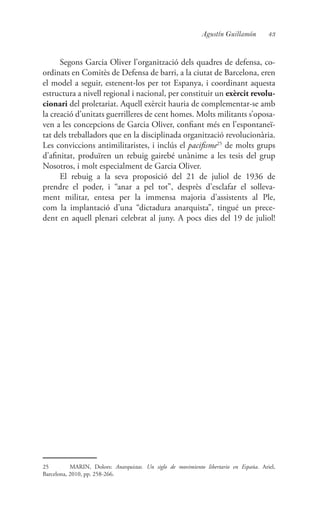 43Agustín Guillamón
Segons Garcia Oliver l’organització dels quadres de defensa, co-
ordinats en Comitès de Defensa de barri, a la ciutat de Barcelona, eren
el model a seguir, estenent-los per tot Espanya, i coordinant aquesta
estructura a nivell regional i nacional, per constituir un exèrcit revolu-
cionari del proletariat. Aquell exèrcit hauria de complementar-se amb
la creació d’unitats guerrilleres de cent homes. Molts militants s’oposa-
ven a les concepcions de Garcia Oliver, confiant més en l’espontaneï-
tat dels treballadors que en la disciplinada organització revolucionària.
Les conviccions antimilitaristes, i inclús el pacifisme25
de molts grups
d’afinitat, produïren un rebuig gairebé unànime a les tesis del grup
Nosotros, i molt especialment de Garcia Oliver.
El rebuig a la seva proposició del 21 de juliol de 1936 de
prendre el poder, i “anar a pel tot”, desprès d’esclafar el solleva-
ment militar, entesa per la immensa majoria d’assistents al Ple,
com la implantació d’una “dictadura anarquista”, tingué un prece-
dent en aquell plenari celebrat al juny. A pocs dies del 19 de juliol!
25	 MARIN, Dolors: Anarquistas. Un siglo de movimiento libertario en España. Ariel,
Barcelona, 2010, pp. 258-266.
 