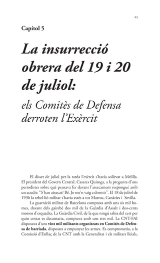 45
Capítol 5
La insurrecció
obrera del 19 i 20
de juliol:
els Comitès de Defensa
derroten l’Exèrcit
El disset de juliol per la tarda l’exèrcit s’havia sollevat a Melilla.
El president del Govern Central, Casares Quiroga, a la pregunta d’uns
periodistes sobre què pensava fer davant l’aixecament respongué amb
un acudit: “S’han aixecat? Bé. Jo me’n vaig a dormir”. El 18 de juliol de
1936 la rebel·lió militar s’havia estès a tot Marroc, Canàries i Sevilla.
La guarnició militar de Barcelona comptava amb uns sis mil ho-
mes, davant dels gairebé dos mil de la Guàrdia d’Assalt i dos-cents
mossos d’esquadra. La Guàrdia Civil, de la que ningú sabia del cert per
quin costat es decantaria, comptava amb uns tres mil. La CNT-FAI
disposava d’uns vint mil militants organitzats en Comitès de Defen-
sa de barriada, disposats a empunyar les armes. Es comprometia, a la
Comissió d’Enllaç de la CNT amb la Generalitat i els militars lleials,
 