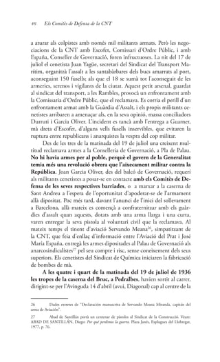 46 Els Comitès de Defensa de la CNT
a aturar als colpistes amb només mil militants armats. Però les nego-
ciacions de la CNT amb Escofet, Comissari d’Ordre Públic, i amb
España, Conseller de Governació, foren infructuoses. La nit del 17 de
juliol el cenetista Juan Yagüe, secretari del Sindicat del Transport Ma-
rítim, organitzà l’assalt a les santabàrbares dels bucs amarrats al port,
aconseguint 150 fusells; als que el 18 se sumà tot l’aconseguit de les
armeries, serenos i vigilants de la ciutat. Aquest petit arsenal, guardat
al sindicat del transport, a les Rambles, provocà un enfrontament amb
la Comissaria d’Ordre Públic, que el reclamava. Es corria el perill d’un
enfrontament armat amb la Guàrdia d’Assalt, i els propis militants ce-
netistes arribaren a amenaçar als, en la seva opinió, massa conciliadors
Durruti i Garcia Oliver. L’incident es tancà amb l’entrega a Guarner,
mà dreta d’Escofet, d’alguns vells fusells inservibles, que evitaren la
ruptura entre republicans i anarquistes la vespra del cop militar.
Des de les tres de la matinada del 19 de juliol una creixent mul-
titud reclamava armes a la Conselleria de Governació, a Pla de Palau.
No hi havia armes per al poble, perquè el govern de la Generalitat
temia més una revolució obrera que l’aixecament militar contra la
República. Joan Garcia Oliver, des del balcó de Governació, requerí
als militants cenetistes a posar-se en contacte amb els Comitès de De-
fensa de les seves respectives barriades, o a marxar a la caserna de
Sant Andreu a l’espera de l’oportunitat d’apoderar-se de l’armament
allà dipositat. Poc més tard, davant l’anunci de l’inici del sollevament
a Barcelona, allà mateix es començà a confraternitzar amb els guàr-
dies d’assalt quan aquests, dotats amb una arma llarga i una curta,
varen entregar la seva pistola al voluntari civil que la reclamava. Al
mateix temps el tinent d’aviació Servando Meana26
, simpatitzant de
la CNT, que feia d’enllaç d’informació entre l’Aviació del Prat i José
María España, entregà les armes dipositades al Palau de Governació als
anarcosindicalistes27
pel seu compte i risc, sense coneixement dels seus
superiors. Els cenetistes del Sindicat de Química iniciaren la fabricació
de bombes de mà.
A les quatre i quart de la matinada del 19 de juliol de 1936
les tropes de la caserna del Bruc, a Pedralbes, havien sortit al carrer,
dirigint-se per l’Avinguda 14 d’abril (avui, Diagonal) cap al centre de la
26	 Dades extretes de “Declaración manuscrita de Servando Meana Miranda, capitán del
arma de Aviación”.
27	 Abad de Santillán portà un centenar de pistoles al Sindicat de la Construcció. Veure:
ABAD DE SANTILLÁN, Diego: Por qué perdimos la guerra. Plaza Janés, Esplugues del Llobregat,
1977, p. 76.
 