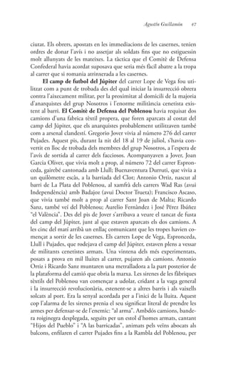 47Agustín Guillamón
ciutat. Els obrers, apostats en les immediacions de les casernes, tenien
ordres de donar l’avís i no assetjar als soldats fins que no estiguessin
molt allunyats de les mateixes. La tàctica que el Comitè de Defensa
Confederal havia acordat suposava que seria més fàcil abatre a la tropa
al carrer que si romania atrinxerada a les casernes.
El camp de futbol del Júpiter del carrer Lope de Vega fou uti-
litzat com a punt de trobada des del qual iniciar la insurrecció obrera
contra l’aixecament militar, per la proximitat al domicili de la majoria
d’anarquistes del grup Nosotros i l’enorme militància cenetista exis-
tent al barri. El Comitè de Defensa del Poblenou havia requisat dos
camions d’una fabrica tèxtil propera, que foren aparcats al costat del
camp del Júpiter, que els anarquistes probablement utilitzaven també
com a arsenal clandestí. Gregorio Jover vivia al número 276 del carrer
Pujades. Aquest pis, durant la nit del 18 al 19 de juliol, s’havia con-
vertit en lloc de trobada dels membres del grup Nosotros, a l’espera de
l’avís de sortida al carrer dels facciosos. Acompanyaven a Jover, Joan
Garcia Oliver, que vivia molt a prop, al número 72 del carrer Espron-
ceda, gairebé cantonada amb Llull; Buenaventura Durruti, que vivia a
un quilòmetre escàs, a la barriada del Clot; Antonio Ortiz, nascut al
barri de La Plata del Poblenou, al xamfrà dels carrers Wad Ras (avui
Independència) amb Badajoz (avui Doctor Trueta); Francisco Ascaso,
que vivia també molt a prop al carrer Sant Joan de Malta; Ricardo
Sanz, també veí del Poblenou; Aurelio Fernàndez i José Pérez Ibáñez
“el València”. Des del pis de Jover s’arribava a veure el tancat de fusta
del camp del Júpiter, junt al que estaven aparcats els dos camions. A
les cinc del matí arribà un enllaç comunicant que les tropes havien co-
mençat a sortir de les casernes. Els carrers Lope de Vega, Espronceda,
Llull i Pujades, que rodejava el camp del Júpiter, estaven plens a vessar
de militants cenetistes armats. Una vintena dels més experimentats,
posats a prova en mil lluites al carrer, pujaren als camions. Antonio
Ortiz i Ricardo Sanz muntaren una metralladora a la part posterior de
la plataforma del camió que obria la marxa. Les sirenes de les fàbriques
tèxtils del Poblenou van començar a udolar, cridant a la vaga general
i la insurrecció revolucionària, estenent-se a altres barris i als vaixells
solcats al port. Era la senyal acordada per a l’inici de la lluita. Aquest
cop l’alarma de les sirenes prenia el seu significat literal de prendre les
armes per defensar-se de l’enemic: “al arma”. Ambdós camions, bande-
ra roiginegra desplegada, seguits per un estol d’homes armats, cantant
“Hijos del Pueblo” i “A las barricadas”, animats pels veïns abocats als
balcons, enfilaren el carrer Pujades fins a la Rambla del Poblenou, per
 