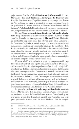 48 Els Comitès de Defensa de la CNT
pujar desprès Pere IV, d’allà al Sindicat de la Construcció al carrer
Mercaders, i desprès als Sindicats Metal·lúrgics i del Transport a les
Rambles. Mai les estrofes d’aquelles cançons havien tingut tant de sen-
tit: “per molt que ens esperi la mort més cruenta, en contra de l’enemic
cal que lluitem. El bé més preuat és la llibertat s’ha de defensar amb fe
i coratge”; “a la batalla la hiena feixista amb els nostres cossos sucum-
birà, i el poble sencer amb els anarquistes farà que triomfi la llibertat”.
El grup Nosotros, constituït en Comitè de Defensa Revolucio-
nari, dirigí a Barcelona la insurrecció obrera contra l’alçament militar
des d’un d’aquells camions aparcats a la Plaça del Teatre. El domini
de les Rambles impedia l’enllaç dels sollevats entre Plaça Catalunya i
les Drassanes-Capitania, al mateix temps que permetia encaminar-se
ràpidament, a través de carrers secundaris i estrets del barri Xino i de la
Ribera, en auxili dels combatents de la Bretxa de Sant Pau o de l’Avin-
guda Icària. Era necessari impedir que les tropes que havien sortit de
les seves casernes a la perifèria poguessin arribar al centre de la ciutat i
enllaçar amb Drassanes-Capitania, o prenguessin els centres neuràlgics
de telèfons, telègrafs, correu o emissores de ràdio.
L’estreta relació personal existent entre els components del grup
Nosotros i diferents oficials republicans, especialment de Drassanes i
de l’Aviació del Prat, fou decisiva per la seva efectivitat el 19 de juliol28
,
amb l’entrega de l’important arsenal existent a la caserna de Drassanes
i les armes emmagatzemades a Governació, a més dels continuats bom-
bardejos de l’aviació damunt de les casernes dominades pels facciosos.
La col·laboració de la CNT amb l’Aviació ja s’havia materialitzat dies
abans de l’alçament feixista, mitjançant preuats vols aeris d’estudi i
reconeixement sobre Barcelona, realitzats per diferents membres del
grup Nosotros en avions pilotats pels oficials Ponce de León i Meana,
amb el coneixement de Díaz Sandino, cap d’Aviació del Prat29
.
La preuada col·laboració dels sergents d’artilleria Valeriano
Gordo i Martín Terrer de la caserna de Drassanes30
, que obriren la por-
ta que donava al carrer de Santa Madrona, permeté l’entrada dels grups
anarquistes armats i la detenció de gairebé tota l’oficialitat que sortí
presa per aquella mateixa porta de Santa Madrona. Però les ràfegues
28	 GARCÍA OLIVER, Juan: «Ce que fut le 19 de juillet». Le Libertaire (18-8-1938).
29	 SANZ, Ricardo: “Francisco Ascaso Morio”. Escrit mecanografiat.
30	 El sergent Manzana, malgrat que es citat erròniament a molts llibres com a protagonista
de la jornada revolucionària del 19 de juliol, no pogué intervenir a la lluita donat que estava pres a la
garjola de la caserna, i no fou alliberat fins a la tarda del dia 20. Veure: MÁRQUEZ y GALLARDO:
Ortiz. General sin dios ni amo. Hacer, Barcelona, 1999, p. 101.
 