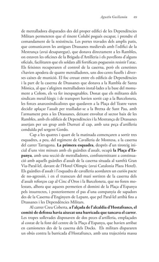 49Agustín Guillamón
de metralladora disparades des del proper edifici de les Dependències
Militars permeteren que el tinent Colubí pogués escapar, i prendre el
comandament de la resistència. Les portes travades dels amplis patis,
que comunicaven les antigues Drassanes medievals amb l’edifici de la
Mestrança (avui desaparegut), que donava directament a les Rambles,
on estaven les oficines de la Brigada d’Artilleria i els pavellons d’alguns
oficials, facilitaren que els soldats allí fortificats poguessin resistir l’atac.
Els feixistes recuperaren el control de la caserna, però els cenetistes
s’havien apodera de quatre metralladores, uns dos-cents fusells i diver-
ses caixes de munició. El foc creuat entre els edificis de Dependències
i la part de la caserna de Drassanes que donava a la Rambla de Santa
Mònica, al que s’afegiren metralladores instal·lades a la base del monu-
ment a Colom, els va fer inexpugnables. Donat que els militants dels
sindicats metal·lúrgic i de transport havien sortit cap a la Barceloneta,
les forces anarcosindicalistes que quedaven a la Plaça del Teatre varen
decidir aplaçar l’assalt per traslladar-se a la Bretxa de Sant Pau, amb
l’armament pres a les Drassanes, deixant envoltat el sector baix de les
Rambles, amb els edificis de Dependències i la Mestrança de Drassanes
assetjats per un grup amb Durruti al cap, amb una peça d’artilleria
conduïda pel sergent Gordo.
Cap a les quatres i quart de la matinada començaren a sortir tres
esquadres, a peu, del regiment de Cavalleria de Montesa, a la caserna
del carrer Tarragona. La primera esquadra, desprès d’un tiroteig ini-
cial d’uns vint minuts amb els guàrdies d’assalt, ocupà la Plaça d’Es-
panya, amb una secció de metralladores, confraternitzant a continua-
ció amb aquells guàrdies d’assalt de la caserna situada al xamfrà Gran
Via-Paral·lel, davant de l’Hotel Olímpic (avui Catalonia Plaza Hotel).
Els guàrdies d’assalt i l’esquadra de cavalleria acordaren un curiós pacte
de no-agressió, i en el transcurs del matí sortiren de la caserna dels
d’assalt reforços cap al Cinc d’Oros i la Barceloneta, que no foren mo-
lestats, alhora que aquests permetien el domini de la Plaça d’Espanya
pels insurrectes, i posteriorment el pas d’una companyia de sapadors
des de la Caserna d’Enginyers de Lepant, que pel Paral·lel arribà fins a
Drassanes i les Dependències Militars.
Al carrer Creu Coberta, a l’alçada de l’alcaldia d’Hostafrancs, el
comitè de defensa havia aixecat una barricada que tancava el carrer.
Les tropes sollevades disposaven de dos peces d’artilleria, emplaçades
al costat de la font del centre de la Plaça d’Espanya, que havien arribat
en camionetes des de la caserna dels Docks. Els militars dispararen
un obús contra la barricada d’Hostafrancs, amb una trajectòria massa
 