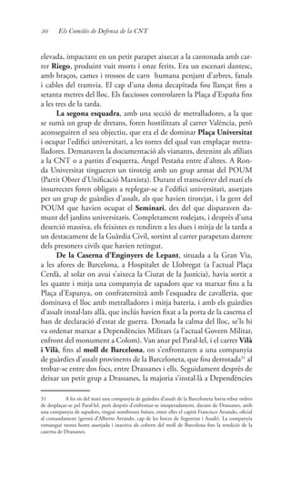 50 Els Comitès de Defensa de la CNT
elevada, impactant en un petit parapet aixecat a la cantonada amb car-
rer Riego, produint vuit morts i onze ferits. Era un escenari dantesc,
amb braços, cames i trossos de carn humana penjant d’arbres, fanals
i cables del tramvia. El cap d’una dona decapitada fou llançat fins a
setanta metres del lloc. Els facciosos controlaren la Plaça d’España fins
a les tres de la tarda.
La segona esquadra, amb una secció de metralladores, a la que
se sumà un grup de dretans, foren hostilitzats al carrer València, però
aconseguiren el seu objectiu, que era el de dominar Plaça Universitat
i ocupar l’edifici universitari, a les torres del qual van emplaçar metra-
lladores. Demanaven la documentació als vianants, detenint als afiliats
a la CNT o a partits d’esquerra, Ángel Pestaña entre d’altres. A Ron-
da Universitat tingueren un tiroteig amb un grup armat del POUM
(Partit Obrer d’Unificació Marxista). Durant el transcórrer del matí els
insurrectes foren obligats a replegar-se a l’edifici universitari, assetjats
per un grup de guàrdies d’assalt, als que havien tirotejat, i la gent del
POUM que havien ocupat el Seminari, des del que disparaven da-
munt del jardins universitaris. Completament rodejats, i desprès d’una
deserció massiva, els feixistes es rendiren a les dues i mitja de la tarda a
un destacament de la Guàrdia Civil, sortint al carrer parapetats darrere
dels presoners civils que havien retingut.
De la Caserna d’Enginyers de Lepant, situada a la Gran Via,
a les afores de Barcelona, a Hospitalet de Llobregat (a l’actual Plaça
Cerdà, al solar on avui s’aixeca la Ciutat de la Justícia), havia sortit a
les quatre i mitja una companyia de sapadors que va marxar fins a la
Plaça d’Espanya, on confraternitzà amb l’esquadra de cavalleria, que
dominava el lloc amb metralladores i mitja bateria, i amb els guàrdies
d’assalt instal·lats allà, que inclús havien fixat a la porta de la caserna el
ban de declaració d’estat de guerra. Donada la calma del lloc, se’ls hi
va ordenar marxar a Dependències Militars (a l’actual Govern Militar,
enfront del monument a Colom). Van anar pel Paral·lel, i el carrer Vilà
i Vilà, fins al moll de Barcelona, on s’enfrontaren a una companyia
de guàrdies d’assalt provinents de la Barceloneta, que fou derrotada31
al
trobar-se entre dos focs, entre Drassanes i ells. Seguidament desprès de
deixar un petit grup a Drassanes, la majoria s’instal·là a Dependències
31	 A les sis del matí una companyia de guàrdies d’assalt de la Barceloneta havia rebut ordres
de desplaçar-se pel Paral·lel, però desprès d’enfrontar-se inesperadament, davant de Drassanes, amb
una companyia de sapadors, tingué nombroses baixes, entre elles el capità Francisco Arrando, oficial
al comandament (germà d’Alberto Arrando, cap de les forces de Seguretat i Assalt). La companyia
romangué trenta hores assetjada i inactiva als coberts del moll de Barcelona fins la rendició de la
caserna de Drassanes.
 