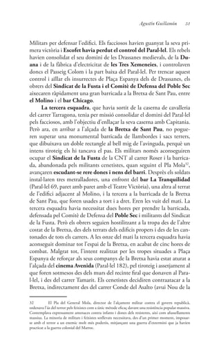 51Agustín Guillamón
Militars per defensar l’edifici. Els facciosos havien guanyat la seva pri-
mera victòria i Escofet havia perdut el control del Paral·lel. Els rebels
havien consolidat el seu domini de les Drassanes medievals, de la Du-
ana i de la fàbrica d’electricitat de les Tres Xemeneies, i controlaven
doncs el Passeig Colom i la part baixa del Paral·lel. Per trencar aquest
control i aïllar els insurrectes de Plaça Espanya dels de Drassanes, els
obrers del Sindicat de la Fusta i el Comitè de Defensa del Poble Sec
aixecaren ràpidament una gran barricada a la Bretxa de Sant Pau, entre
el Molino i el bar Chicago.
La tercera esquadra, que havia sortit de la caserna de cavalleria
del carrer Tarragona, tenia per missió consolidar el domini del Paral·lel
pels facciosos, amb l’objectiu d’enllaçar la seva caserna amb Capitania.
Però ara, en arribar a l’alçada de la Bretxa de Sant Pau, no pogue-
ren superar una monumental barricada de llambordes i sacs terrers,
que dibuixava un doble rectangle al bell mig de l’avinguda, perquè un
intens tiroteig els hi tancava el pas. Els militars només aconseguiren
ocupar el Sindicat de la Fusta de la CNT al carrer Roser i la barrica-
da, abandonada pels militants cenetistes, quan seguint el Pla Mola32
,
avançaren escudant-se rere dones i nens del barri. Desprès els soldats
instal·laren tres metralladores, una enfront del bar La Tranquilidad
(Paral·lel 69, paret amb paret amb el Teatre Victòria), una altra al terrat
de l’edifici adjacent al Molino, i la tercera a la barricada de la Bretxa
de Sant Pau, que foren usades a tort i a dret. Eren les vuit del mati. La
tercera esquadra havia necessitat dues hores per prendre la barricada,
defensada pel Comitè de Defensa del Poble Sec i militants del Sindicat
de la Fusta. Però els obrers seguien hostilitzant a la tropa des de l’altre
costat de la Bretxa, des dels terrats dels edificis propers i des de les can-
tonades de tots els carrers. A les onze del mati la tercera esquadra havia
aconseguit dominar tot l’espai de la Bretxa, en acabat de cinc hores de
combat. Malgrat tot, l’intent realitzat per les tropes situades a Plaça
Espanya de reforçar als seus companys de la Bretxa havia estat aturat a
l’alçada del cinema Avenida (Paral·lel 182), pel tiroteig i assetjament al
que foren sotmesos des dels murs del recinte firal que donaven al Para-
l·lel, i des del carrer Tamarit. Els cenetistes decidiren contraatacar a la
Bretxa, indirectament des del carrer Conde del Asalto (avui Nou de la
32	 El Pla del General Mola, director de l’alçament militar contra el govern republicà,
ordenava l’ús del terror pels feixistes com a únic métode eficaç davant una resistència popular massiva.
Contemplava expressament amenaces contra infants i dones dels resistents, així com afussellaments
massius. La minoria de militars i feixistes sotllevats necessitava, des d’un primer moment, imposar-
se amb el terror a un enemic molt més poderós, mitjançant una guerra d’extermini que ja havien
practicat a la guerra colonial del Marroc.
 