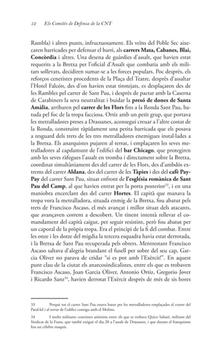 52 Els Comitès de Defensa de la CNT
Rambla) i altres punts, infructuosament. Els veïns del Poble Sec aixe-
caren barricades per defensar el barri, als carrers Mata, Cabanes, Blai,
Concòrdia i altres. Una desena de guàrdies d’assalt, que havien estat
requerits a la Bretxa per l’oficial d’Assalt que combatia amb els mili-
tars sollevats, decidiren sumar-se a les forces populars. Poc desprès, els
reforços cenetistes procedents de la Plaça del Teatre, desprès d’assaltar
l’Hotel Falcón, des d’on havien estat tirotejats, es desplaçaren des de
les Rambles pel carrer de Sant Pau, i desprès de pactar amb la Caserna
de Carabiners la seva neutralitat i buidar la presó de dones de Santa
Amàlia, arribaren pel carrer de les Flors fins a la Ronda Sant Pau, ba-
tuda pel foc de la tropa facciosa. Ortiz amb un petit grup, que portava
les metralladores preses a Drassanes, aconseguí creuar a l’altre costat de
la Ronda, construint ràpidament una petita barricada que els posava
a resguard dels trets de les tres metralladores enemigues instal·lades a
la Bretxa. Els anarquistes pujaren al terrat, i emplaçaren les seves me-
tralladores al capdamunt de l’edifici del bar Chicago, que protegiren
amb les seves ràfegues l’assalt en tromba i directament sobre la Bretxa,
coordinat simultàniament des del carrer de les Flors, des d’ambdós ex-
trems del carrer Aldana, des del carrer de les Tàpies i des del cafè Pay-
Pay del carrer Sant Pau, situat enfront de l’església romànica de Sant
Pau del Camp, al que havien entrat per la porta posterior33
, i en una
maniobra encerclant des del carrer Hortes. El capità que manava la
tropa vora la metralladora, situada enmig de la Bretxa, fou abatut pels
trets de Francisco Ascaso, el més avançat i millor situat dels atacants,
que avançaven corrent a descobert. Un tinent intentà rellevar el co-
mandament del capità caigut, per seguir resistint, però fou abatut per
un caporal de la pròpia tropa. Era el principi de la fi del combat. Entre
les onze i les dotze del migdia la tercera esquadra havia estat derrotada,
i la Bretxa de Sant Pau recuperada pels obrers. Mentrestant Francisco
Ascaso saltava d’alegria brandant el fusell per sobre del seu cap, Gar-
cia Oliver no parava de cridar “si es pot amb l’Exèrcit!”. En aquest
punt clau de la ciutat els anarcosindicalistes, entre els que es trobaven
Francisco Ascaso, Joan Garcia Oliver, Antonio Ortiz, Gregorio Jover
i Ricardo Sanz34
, havien derrotat l’Exèrcit desprès de més de sis hores
33	 Perquè tot el carrer Sant Pau estava batut per les metralladores emplaçades al centre del
Paral·lel i al terrat de l’edifici contigu amb el Molino.
34	 I molts militants cenetistes anònims entre els que es trobava Quico Sabaté, militant del
Sindicat de la Fusta, que també estigué el dia 20 a l’assalt de Drassanes, i que durant el franquisme
fou un célebre maquis.
 