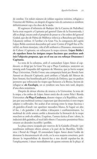 53Agustín Guillamón
de combat. Un reduït número de soldats seguiren resistint, refugiats a
l’interior del Molino, on desprès d’esgotar tots els cartutxos es rendiren
definitivament cap a les dues de la tarda.
El regiment d’infanteria de Badajoz (de la Caserna de Pedralbes)
havia estat requerit a Capitania pel general Llano de la Encomienda, i
allà es dirigí, encara amb el propòsit de posar-se a les ordres del general
Goded, que des de Palma de Mallorca volava ja a Barcelona per liderar
l’alçament militar. A l’arribar a la Gran Via, la companyia del capità
López Belda continuà descendint pel carrer Comte d’Urgell fins al Pa-
ral·lel, on foren tirotejats, i des d’allí arribaren a Drassanes, monument
de Colom i Capitania, on reforçaren la tropa existent. López Belda i
els sapadors foren les úniques tropes faccioses que assoliren amb
èxit l’objectiu proposat, que en el seu cas era reforçar Drassanes i
Capitania.
La resta de la columna, amb el comandant López Amor al cap-
davant, es dirigí per la Gran Via cap a Plaça Catalunya, sostenint un
tiroteig amb l’esquadra del regiment de Montesa, que ja havia ocupat
Plaça Universitat. Desfet l’error, una companyia baixà per Ronda Sant
Antoni en direcció Capitania, però arribats a l’alçada del Mercat de
Sant Antoni, fou hostilitzada pels Comitès de Defensa, que no podien
permetre que reforcessin les tropes que lluitaven a la Bretxa, havent de
refugiar-se als Escolapis, on es rendiren una hora més tard, desprès
d’una dura resistència.
Desprès de deixar efectius de reserva a la Universitat, la resta de
la tropa, a les ordres de López Amor entrà des de carrer Pelai i Ronda
Universitat a la Plaça Catalunya, donant visques a la República, rode-
jats per una multitud curiosa i expectant que desconeixia si eren tropes
adeptes o sollevades. En acabat d’un tiroteig entre la tropa facciosa i
els guàrdies d’assalt van aparèixer mocadors blancs, hi hagué un alto
el foc, i els guàrdies i els soldats s’abraçaren i confraternitzaren. La
multitud de civils armats arribà a desarticular la formació de la tropa
mesclant-se amb els soldats. L’equívoc, l’astuta tàctica d’uns i altres, la
indecisió dels guàrdies, el recel dels obrers i l’excessiva proximitat física
crearen un desordre increïble i perillós.
La plaça estava ocupada per reserves de la Guàrdia d’Assalt i per
nombrosos militants obrers armats a la part de les Rambles, Telefò-
nica i Portal de l’Àngel. El comandant López Amor donà l’ordre de
demanar la documentació als civils, en la seva majoria cenetistes, però
davant la impossibilitat de detenir-los a tots decidí expulsar-los de
l’emplaçament, i situar metralladores als quatre extrems de la plaça: al
 