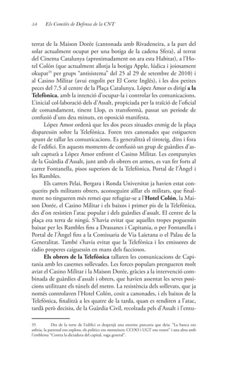 54 Els Comitès de Defensa de la CNT
terrat de la Maison Dorée (cantonada amb Rivadeneira, a la part del
solar actualment ocupat per una botiga de la cadena Sfera), al terrat
del Cinema Catalunya (aproximadament on ara esta Habitat), a l’Ho-
tel Colón (que actualment allotja la botiga Apple, lúdica i joiosament
okupat35
per grups “antisistema” del 25 al 29 de setembre de 2010) i
al Casino Militar (avui engolit per El Corte Inglés), i les dos petites
peces del 7,5 al centre de la Plaça Catalunya. López Amor es dirigí a la
Telefònica, amb la intenció d’ocupar-la i controlar les comunicacions.
L’inicial col·laboració dels d’Assalt, propiciada per la traïció de l’oficial
de comandament, tinent Llop, es transformà, passat un període de
confusió d’uns deu minuts, en oposició manifesta.
López Amor ordenà que les dos peces situades enmig de la plaça
disparessin sobre la Telefónica. Foren tres canonades que estigueren
apunt de tallar les comunicacions. Es generalitzà el tiroteig, dins i fora
de l’edifici. En aquests moments de confusió un grup de guàrdies d’as-
salt capturà a López Amor enfront el Casino Militar. Les companyies
de la Guàrdia d’Assalt, junt amb els obrers en armes, es van fer forts al
carrer Fontanella, pisos superiors de la Telefónica, Portal de l’Àngel i
les Rambles.
Els carrers Pelai, Bergara i Ronda Universitat ja havien estat con-
querits pels militants obrers, aconseguint aïllar els militars, que final-
ment no tingueren més remei que refugiar-se a l’Hotel Colón, la Mai-
son Dorée, el Casino Militar i els baixos i primer pis de la Telefónica,
des d’on resistien l’atac popular i dels guàrdies d’assalt. El centre de la
plaça era terra de ningú. S’havia evitat que aquelles tropes poguessin
baixar per les Rambles fins a Drassanes i Capitania, o per Fontanella i
Portal de l’Àngel fins a la Comissaria de Via Laietana o el Palau de la
Generalitat. També s’havia evitat que la Telefónica i les emissores de
ràdio properes caiguessin en mans dels facciosos.
Els obrers de la Telefónica tallaren les comunicacions de Capi-
tania amb les casernes sollevades. Les forces populars prengueren molt
aviat el Casino Militar i la Maison Dorée, gràcies a la intervenció com-
binada de guàrdies d’assalt i obrers, que havien assentat les seves posi-
cions utilitzant els túnels del metro. La resistència dels sollevats, que ja
només controlaven l’Hotel Colón, cosit a canonades, i els baixos de la
Telefónica, finalitzà a les quatre de la tarda, quan es rendiren a l’atac,
tardà però decisiu, de la Guàrdia Civil, recolzada pels d’Assalt i l’entu-
35	 Des de la torre de l’edifici es despenjà una enorme pancarta que deia: “La banca ens
asfixia, la patronal ens explota; els polítics ens menteixen; CCOO i UGT ens venen” i una altra amb
l’emblema “Contra la dictadura del capital, vaga general”.
 