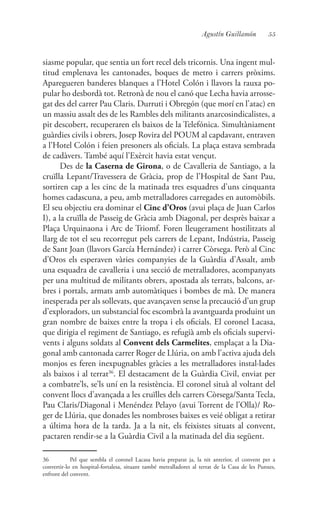 55Agustín Guillamón
siasme popular, que sentia un fort recel dels tricornis. Una ingent mul-
titud emplenava les cantonades, boques de metro i carrers pròxims.
Aparegueren banderes blanques a l’Hotel Colón i llavors la rauxa po-
pular ho desbordà tot. Retronà de nou el canó que Lecha havia arrosse-
gat des del carrer Pau Claris. Durruti i Obregón (que morí en l’atac) en
un massiu assalt des de les Rambles dels militants anarcosindicalistes, a
pit descobert, recuperaren els baixos de la Telefónica. Simultàniament
guàrdies civils i obrers, Josep Rovira del POUM al capdavant, entraven
a l’Hotel Colón i feien presoners als oficials. La plaça estava sembrada
de cadàvers. També aquí l’Exèrcit havia estat vençut.
Des de la Caserna de Girona, o de Cavalleria de Santiago, a la
cruïlla Lepant/Travessera de Gràcia, prop de l’Hospital de Sant Pau,
sortiren cap a les cinc de la matinada tres esquadres d’uns cinquanta
homes cadascuna, a peu, amb metralladores carregades en automòbils.
El seu objectiu era dominar el Cinc d’Oros (avui plaça de Juan Carlos
I), a la cruïlla de Passeig de Gràcia amb Diagonal, per desprès baixar a
Plaça Urquinaona i Arc de Triomf. Foren lleugerament hostilitzats al
llarg de tot el seu recorregut pels carrers de Lepant, Indústria, Passeig
de Sant Joan (llavors García Hernández) i carrer Còrsega. Però al Cinc
d’Oros els esperaven vàries companyies de la Guàrdia d’Assalt, amb
una esquadra de cavalleria i una secció de metralladores, acompanyats
per una multitud de militants obrers, apostada als terrats, balcons, ar-
bres i portals, armats amb automàtiques i bombes de mà. De manera
inesperada per als sollevats, que avançaven sense la precaució d’un grup
d’exploradors, un substancial foc escombrà la avantguarda produint un
gran nombre de baixes entre la tropa i els oficials. El coronel Lacasa,
que dirigia el regiment de Santiago, es refugià amb els oficials supervi-
vents i alguns soldats al Convent dels Carmelites, emplaçat a la Dia-
gonal amb cantonada carrer Roger de Llúria, on amb l’activa ajuda dels
monjos es feren inexpugnables gràcies a les metralladores instal·lades
als baixos i al terrat36
. El destacament de la Guàrdia Civil, enviat per
a combatre’ls, se’ls uní en la resistència. El coronel situà al voltant del
convent llocs d’avançada a les cruïlles dels carrers Còrsega/Santa Tecla,
Pau Claris/Diagonal i Menéndez Pelayo (avui Torrent de l’Olla)/ Ro-
ger de Llúria, que donades les nombroses baixes es veié obligat a retirar
a última hora de la tarda. Ja a la nit, els feixistes situats al convent,
pactaren rendir-se a la Guàrdia Civil a la matinada del dia següent.
36	 Pel que sembla el coronel Lacasa havia preparat ja, la nit anterior, el convent per a
convertir-lo en hospital-fortalesa, situant també metralladores al terrat de la Casa de les Punxes,
enfront del convent.
 