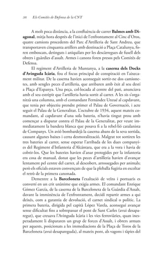 56 Els Comitès de Defensa de la CNT
A molt poca distància, a la confluència de carrer Balmes amb Di-
agonal, mitja hora desprès de l’inici de l’enfrontament al Cinc d’Oros,
quatre camions procedents del Parc d’Artilleria de Sant Andreu, que
transportaven cinquanta artillers amb destinació a Plaça Catalunya, fo-
ren emboscats, detinguts i aniquilats per les descàrregues de fusell dels
obrers i guàrdies d’assalt. Armes i canons foren presos pels Comitès de
Defensa.
El regiment d’Artilleria de Muntanya, a la caserna dels Docks
d’Avinguda Icària, fou el focus principal de conspiració en l’aixeca-
ment militar. De la caserna havien aconseguit sortir-ne dos camione-
tes, amb sengles peces d’artilleria, que arribaren amb èxit al seu destí
a Plaça d’Espanya. Una peça, col·locada al centre del pati, anunciava
amb el seu estrèpit que l’artilleria havia sortit al carrer. A les sis s’orga-
nitzà una columna, amb el comandant Fernández Unzué al capdavant,
que tenia per objectiu prendre primer el Palau de Governació, i acte
seguit el Palau de la Generalitat. L’octubre de 1934, aquest mateix co-
mandant, al capdavant d’una sola bateria, n’havia tingut prou amb
començar a disparar contra el Palau de la Generalitat, per veure im-
mediatament la bandera blanca que posava fi a la rebel·lió catalanista
de Companys. Un avió bombardejà la caserna abans de la seva sortida,
causant algunes baixes i certa desmoralització. Malgrat tot sortiren les
tres bateries al carrer, sense esperar l’arribada de les dues companyi-
es del Regiment d’Infanteria d’Alcántara, que era a la vora i havia de
cobrir-los. Que les bateries havien d’anar protegides per la infanteria
era cosa de manual, donat que les peces d’artilleria havien d’avançar
lentament pel centre del carrer, al descobert, arrossegades per animals;
però els oficials estaven convençuts de que la pleballa fugiria en escoltar
el retrò de la primera canonada.
Dementre a la Barceloneta l’exaltació de veïns i portuaris es
convertí en un crit unànime que exigia armes. El comandant Enrique
Gómez García, de la caserna de la Barceloneta de la Guàrdia d’Assalt,
davant la imminència de l’enfrontament, decidí repartir armes a qui
deixés, com a garantia de devolució, el carnet sindical o polític. La
primera bateria, dirigida pel capità López Varela, aconseguí avançar
sense dificultat fins a sobrepassar el pont de Sant Carles (avui desapa-
regut), que creuava l’Avinguda Icària i les vies ferroviàries, quan ines-
peradament li dispararen un grup de forces d’Assalt, i obrers armats
per aquests, posicionats a les immediacions de la Plaça de Toros de la
Barceloneta (avui desapareguda), al mateix pont, als vagons i tàpies del
 