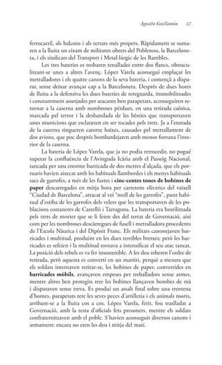57Agustín Guillamón
ferrocarril, als balcons i als terrats més propers. Ràpidament se suma-
ren a la lluita un eixam de militants obrers del Poblenou, la Barcelone-
ta, i els sindicats del Transport i Metal·lúrgic de les Rambles.
Les tres bateries es trobaren tenallades entre dos flancs, obstacu-
litzant-se unes a altres l’avenç. López Varela aconseguí emplaçar les
metralladores i els quatre canons de la seva bateria, i començà a dispa-
rar, sense deixar avançar cap a la Barceloneta. Desprès de dues hores
de lluita a la defensiva les dues bateries de rereguarda, immobilitzades
i constantment assetjades per atacants ben parapetats, aconseguiren re-
tornar a la caserna amb nombroses pèrdues, en una retirada caòtica,
marcada pel terror i la desbandada de les bèsties que transportaven
unes municions que esclataven en ser tocades pels trets. Ja a l’entrada
de la caserna tingueren catorze baixes, causades pel metrallament de
dos avions, que poc després bombardejaren amb menor fortuna l’inte-
rior de la caserna.
La bateria de López Varela, que ja no podia retrocedir, no pogué
superar la confluència de l’Avinguda Icària amb el Passeig Nacional,
tancada per una enorme barricada de dos metres d’alçada, que els por-
tuaris havien aixecat amb les habituals llambordes i els menys habituals
sacs de garrofes, a més de les fustes i cinc-centes tones de bobines de
paper descarregades en mitja hora per carretons elèctrics del vaixell
“Ciudad de Barcelona”, atracat al veí “moll de les garrofes”, punt habi-
tual d’estiba de les garrofes dels velers que les transportaven de les po-
blacions costaneres de Castelló i Tarragona. La bateria era hostilitzada
pels trets de morter que se li feien des del terrat de Governació, així
com per les nombroses descàrregues de fusell i metralladora procedents
de l’Escola Nàutica i del Dipòsit Franc. Els militars canonejaven bar-
ricades i multitud, produint en les dues terribles bretxes; però les bar-
ricades es refeien i la multitud tornava a intensificar el seu atac tancat.
La posició dels rebels es va fer insostenible. A les deu reberen l’ordre de
retirada, però aquesta es convertí en un martiri, perquè a mesura que
els soldats intentaven retirar-se, les bobines de paper, convertides en
barricades mòbils, avançaven empeses per treballadors sense armes,
mentre altres ben protegits rere les bobines llançaven bombes de mà
i disparaven sense treva. Es produí un assalt final sobre una trentena
d’homes, parapetats rere les seves peces d’artilleria i els animals morts,
arribant-se a la lluita cos a cos. López Varela, ferit, fou traslladat a
Governació, amb la resta d’oficials fets presoners, mentre els soldats
confraternitzaven amb el poble. S’havien aconseguit diversos canons i
armament: encara no eren les deu i mitja del matí.
 