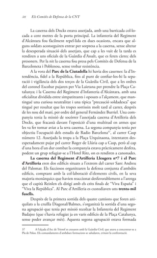58 Els Comitès de Defensa de la CNT
La caserna dels Docks estava assetjada, amb una barricada col·lo-
cada a cent metres de la porta principal. La infanteria del Regiment
d’Alcántara fou fàcilment repel·lida en dues ocasions, encara que al-
guns soldats aconseguiren entrar per sorpresa a la caserna, sense alterar
la desesperada situació dels assetjats, que cap a les vuit de la tarda es
rendiren a uns oficials de la Guàrdia d’Assalt, que es feren càrrec dels
presoners. Per la nit la caserna fou presa pels Comitès de Defensa de la
Barceloneta i Poblenou, sense trobar resistència.
A la vora del Parc de la Ciutadella hi havia dos casernes: la d’In-
tendència, fidel a la República, fins al punt de confiar-los-hi la sepa-
ració i vigilància dels dos terços de la Guàrdia Civil, que a les ordres
del coronel Escobar pujaren per Via Laietana per prendre la Plaça Ca-
talunya; i la Caserna del Regiment d’Infanteria d’Alcántara, amb una
oficialitat dividida entre simpatitzants i oposats a l’alçament, que man-
tingué una curiosa neutralitat i una típica “precaució soldadesca” que
tingué per resultat que les tropes sortissin molt tard al carrer, desprès
de les nou del matí, per ordre del general Fernández Burriel. Una com-
panyia tenia la missió de socórrer l’assetjada caserna d’Artilleria dels
Docks, que fracassà davant l’oposició d’una multitud en armes que
les va fer tornar aviat a la seva caserna. La segona companyia tenia per
objectiu l’ocupació dels estudis de Radio Barcelona37
, al carrer Casp
número 12. Assetjada la tropa a la Plaça Urquinaona, intentaren des-
esperadament pujar pel carrer Roger de Llúria cap a Casp, però al cap
d’una hora d’un dur combat la companyia estava pràcticament desfeta,
podent un grup refugiar-se a l’Hotel Ritz, on es rendiren a canonades.
La caserna del Regiment d’Artilleria Lleugera nº7 i el Parc
d’Artilleria eren dos edificis situats a l’extrem del carrer Sant Andreu
del Palomar. Els facciosos organitzaren la defensa conjunta d’ambdós
edificis, comptant amb la col·laboració d’elements civils, en la seva
majoria monàrquics que havien reaccionat desfavorablement a l’arenga
que el capità Reinlen els dirigí amb els crits finals de “Viva España” i
“Viva la República”. Al Parc d’Artilleria es custodiaven uns trenta-mil
fusells.
Desprès de la primera sortida dels quatre camions que foren ani-
quilats a la cruïlla Diagonal/Balmes, s’organitzà la sortida d’una sego-
na agrupació que tenia per missió recolzar la Infanteria del Regiment
Badajoz (que s’havia refugiat ja en varis edificis de la Plaça Catalunya,
sense poder avançar més). Aquesta segona agrupació estava formada
37	 A l’alçada d’Arc de Triomf es creuaren amb la Guàrdia Civil, que anava a concentrar-se a
Pla de Palau. Els comandaments d’ambdues formacions se saludaren, evitant la confrontació.
 