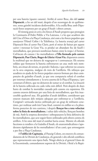 59Agustín Guillamón
per una bateria (quatre canons). Arribà al carrer Bruc, des del carrer
Diputació, a les set del matí, desprès d’un recorregut de sis quilòme-
tres, sense gairebé incidents desfavorables. A la cruïlla Bruc amb Dipu-
tació foren sorpresos per un grup d’Assalt i obrers armats.
El tiroteig posà en avís a les forces d’Assalt properes que protegien
la Comissaria d’Ordre Públic a Via Laietana, i a les que acudiren des
del Cinc d’Oros a la Plaça Catalunya, així com a les forces populars que
assetjaven l’Hotel Colón i la Telefónica. La bateria avançà pel carrer
Diputació fins al carrer Pau Claris, però al mirar de baixar per aquest
carrer i travessar la Gran Via, es produí un abundant foc de fusell i
metralladora, que provocà nombroses baixes entre la tropa i el bestiar.
Col·locats els canons i les metralladores a l’illa formada pels carrers
Diputació, Pau Claris, Roger de Llúria i Gran Via, dispararen contra
la multitud que no deixava de reagrupar-se i contraatacar. Els setanta
soldats que formaven la bateria enfrontaven un atac molt més nom-
brós, ara situat als terrats, en portals i balcons, i que sobretot no cessava
en la seva empenta, malgrat els trets de l’artilleria. Els reforços que
acudiren en ajuda de les forces populars estaven formats per dues com-
panyies de guàrdies d’assalt, ja que una companyia refusà el combat
per retornar còmodament a la seva caserna de la Plaça d’Espanya, i per
centenars d’obrers, que no deixaven de sumar-se al combat. La situació
de la bateria sollevada era cada volta més difícil. Però desprès de dues
hores de combat la mortaldat causada pels canons era espantosa. Els
canons estaven defensats per una línia de metralladores, que feia inac-
cessible qualsevol atac. Els guàrdies d’assalt defallien, considerant que
estaven mancats dels mitjans adequats per enfrontar-se a l’artilleria.
L’original i arriscada tàctica utilitzada per un grup de militants cene-
tistes, per realitzar amb èxit l’atac final, consistí en enfilar-se a la plata-
forma posterior de tres camions, i desprès llençar-los a tota velocitat
sobre la línia de metralladores, i saltar dels vehicles, llençant bombes
de mà. Amb la sorpresa destruïren i sobrepassaren la línia defensiva de
les metralladores, que acte seguit foren utilitzades pels obrers contra els
artillers. A les onze del matí el combat havia cessat. Mentre els oficials
facciosos es rendien a la Guàrdia d’Assalt, els anarcosindicalistes s’apo-
deraren ràpidament de les metralladores i d’un canó, que arrossegaren
a pes fins a Plaça Catalunya.
A l’edifici de Capitania, al Passeig Colom, on estaven els coman-
daments de la Divisió de Catalunya, els generals i alts oficials semblava
que representessin una òpera bufa. Ningú obeïa ja al general Llano de
la Encomienda, comandament suprem de la Divisió, i lleial a la Repú-
 