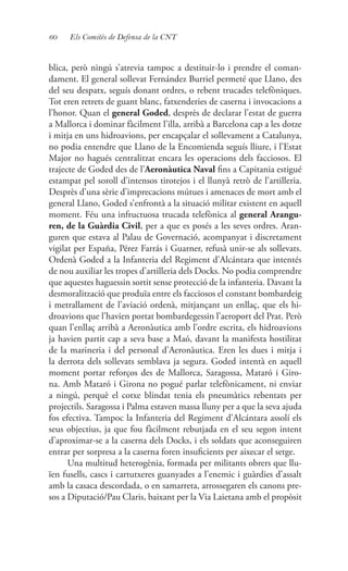 60 Els Comitès de Defensa de la CNT
blica, però ningú s’atrevia tampoc a destituir-lo i prendre el coman-
dament. El general sollevat Fernández Burriel permeté que Llano, des
del seu despatx, seguís donant ordres, o rebent trucades telefòniques.
Tot eren retrets de guant blanc, fatxenderies de caserna i invocacions a
l’honor. Quan el general Goded, desprès de declarar l’estat de guerra
a Mallorca i dominar fàcilment l’illa, arribà a Barcelona cap a les dotze
i mitja en uns hidroavions, per encapçalar el sollevament a Catalunya,
no podia entendre que Llano de la Encomienda seguís lliure, i l’Estat
Major no hagués centralitzat encara les operacions dels facciosos. El
trajecte de Goded des de l’Aeronàutica Naval fins a Capitania estigué
estampat pel soroll d’intensos tirotejos i el llunyà retrò de l’artilleria.
Desprès d’una sèrie d’imprecacions mútues i amenaces de mort amb el
general Llano, Goded s’enfrontà a la situació militar existent en aquell
moment. Féu una infructuosa trucada telefònica al general Arangu-
ren, de la Guàrdia Civil, per a que es posés a les seves ordres. Aran-
guren que estava al Palau de Governació, acompanyat i discretament
vigilat per España, Pérez Farrás i Guarner, refusà unir-se als sollevats.
Ordenà Goded a la Infanteria del Regiment d’Alcántara que intentés
de nou auxiliar les tropes d’artilleria dels Docks. No podia comprendre
que aquestes haguessin sortit sense protecció de la infanteria. Davant la
desmoralització que produïa entre els facciosos el constant bombardeig
i metrallament de l’aviació ordenà, mitjançant un enllaç, que els hi-
droavions que l’havien portat bombardegessin l’aeroport del Prat. Però
quan l’enllaç arribà a Aeronàutica amb l’ordre escrita, els hidroavions
ja havien partit cap a seva base a Maó, davant la manifesta hostilitat
de la marineria i del personal d’Aeronàutica. Eren les dues i mitja i
la derrota dels sollevats semblava ja segura. Goded intentà en aquell
moment portar reforços des de Mallorca, Saragossa, Mataró i Giro-
na. Amb Mataró i Girona no pogué parlar telefònicament, ni enviar
a ningú, perquè el cotxe blindat tenia els pneumàtics rebentats per
projectils. Saragossa i Palma estaven massa lluny per a que la seva ajuda
fos efectiva. Tampoc la Infanteria del Regiment d’Alcántara assolí els
seus objectius, ja que fou fàcilment rebutjada en el seu segon intent
d’aproximar-se a la caserna dels Docks, i els soldats que aconseguiren
entrar per sorpresa a la caserna foren insuficients per aixecar el setge.
Una multitud heterogènia, formada per militants obrers que llu-
ïen fusells, cascs i cartutxeres guanyades a l’enemic i guàrdies d’assalt
amb la casaca descordada, o en samarreta, arrossegaren els canons pre-
sos a Diputació/Pau Claris, baixant per la Via Laietana amb el propòsit
 