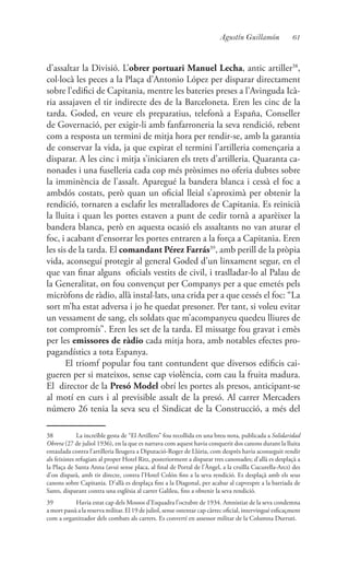 61Agustín Guillamón
d’assaltar la Divisió. L’obrer portuari Manuel Lecha, antic artiller38
,
col·locà les peces a la Plaça d’Antonio López per disparar directament
sobre l’edifici de Capitania, mentre les bateries preses a l’Avinguda Icà-
ria assajaven el tir indirecte des de la Barceloneta. Eren les cinc de la
tarda. Goded, en veure els preparatius, telefonà a España, Conseller
de Governació, per exigir-li amb fanfarroneria la seva rendició, rebent
com a resposta un termini de mitja hora per rendir-se, amb la garantia
de conservar la vida, ja que expirat el termini l’artilleria començaria a
disparar. A les cinc i mitja s’iniciaren els trets d’artilleria. Quaranta ca-
nonades i una fuselleria cada cop més pròximes no oferia dubtes sobre
la imminència de l’assalt. Aparegué la bandera blanca i cessà el foc a
ambdós costats, però quan un oficial lleial s’aproximà per obtenir la
rendició, tornaren a esclafir les metralladores de Capitania. Es reinicià
la lluita i quan les portes estaven a punt de cedir tornà a aparèixer la
bandera blanca, però en aquesta ocasió els assaltants no van aturar el
foc, i acabant d’ensorrar les portes entraren a la força a Capitania. Eren
les sis de la tarda. El comandant Pérez Farrás39
, amb perill de la pròpia
vida, aconseguí protegir al general Goded d’un linxament segur, en el
que van finar alguns oficials vestits de civil, i traslladar-lo al Palau de
la Generalitat, on fou convençut per Companys per a que emetés pels
micròfons de ràdio, allà instal·lats, una crida per a que cessés el foc: “La
sort m’ha estat adversa i jo he quedat presoner. Per tant, si voleu evitar
un vessament de sang, els soldats que m’acompanyeu quedeu lliures de
tot compromís”. Eren les set de la tarda. El missatge fou gravat i emès
per les emissores de ràdio cada mitja hora, amb notables efectes pro-
pagandístics a tota Espanya.
El triomf popular fou tant contundent que diversos edificis cai-
gueren per si mateixos, sense cap violència, com cau la fruita madura.
El director de la Presó Model obrí les portes als presos, anticipant-se
al motí en curs i al previsible assalt de la presó. Al carrer Mercaders
número 26 tenia la seva seu el Sindicat de la Construcció, a més del
38	 La increïble gesta de “El Artillero” fou recollida en una breu nota, publicada a Solidaridad
Obrera (27 de juliol 1936), en la que es narrava com aquest havia conquerit dos canons durant la lluita
entaulada contra l’artilleria lleugera a Diputació-Roger de Llúria, com desprès havia aconseguit rendir
als feixistes refugiats al proper Hotel Ritz, posteriorment a disparar tres canonades; d’allà es desplaçà a
la Plaça de Santa Anna (avui sense placa, al final de Portal de l’Àngel, a la cruïlla Cucurella-Arcs) des
d’on disparà, amb tir directe, contra l’Hotel Colón fins a la seva rendició. Es desplaçà amb els seus
canons sobre Capitania. D’allà es desplaça fins a la Diagonal, per acabar al capvespre a la barriada de
Sants, disparant contra una esglèsia al carrer Galileu, fins a obtenir la seva rendició.
39	 Havia estat cap dels Mossos d’Esquadra l’octubre de 1934. Amnistiat de la seva condemna
a mort passà a la reserva militar. El 19 de juliol, sense ostentar cap càrrec oficial, intervingué esficaçment
com a organitzador dels combats als carrers. Es convertí en assessor militar de la Columna Durruti.
 
