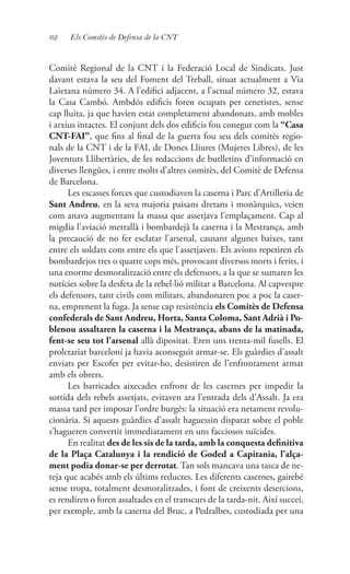 62 Els Comitès de Defensa de la CNT
Comitè Regional de la CNT i la Federació Local de Sindicats. Just
davant estava la seu del Foment del Treball, situat actualment a Via
Laietana número 34. A l’edifici adjacent, a l’actual número 32, estava
la Casa Cambó. Ambdós edificis foren ocupats per cenetistes, sense
cap lluita, ja que havien estat completament abandonats, amb mobles
i arxius intactes. El conjunt dels dos edificis fou conegut com la “Casa
CNT-FAI”, que fins al final de la guerra fou seu dels comitès regio-
nals de la CNT i de la FAI, de Dones Lliures (Mujeres Libres), de les
Joventuts Llibertàries, de les redaccions de butlletins d’informació en
diverses llengües, i entre molts d’altres comitès, del Comitè de Defensa
de Barcelona.
Les escasses forces que custodiaven la caserna i Parc d’Artilleria de
Sant Andreu, en la seva majoria paisans dretans i monàrquics, veien
com anava augmentant la massa que assetjava l’emplaçament. Cap al
migdia l’aviació metrallà i bombardejà la caserna i la Mestrança, amb
la precaució de no fer esclatar l’arsenal, causant algunes baixes, tant
entre els soldats com entre els que l’assetjaven. Els avions repetiren els
bombardejos tres o quatre cops més, provocant diversos morts i ferits, i
una enorme desmoralització entre els defensors, a la que se sumaren les
notícies sobre la desfeta de la rebel·lió militar a Barcelona. Al capvespre
els defensors, tant civils com militars, abandonaren poc a poc la caser-
na, emprenent la fuga. Ja sense cap resistència els Comitès de Defensa
confederals de Sant Andreu, Horta, Santa Coloma, Sant Adrià i Po-
blenou assaltaren la caserna i la Mestrança, abans de la matinada,
fent-se seu tot l’arsenal allà dipositat. Eren uns trenta-mil fusells. El
proletariat barceloní ja havia aconseguit armar-se. Els guàrdies d’assalt
enviats per Escofet per evitar-ho, desistiren de l’enfrontament armat
amb els obrers.
Les barricades aixecades enfront de les casernes per impedir la
sortida dels rebels assetjats, evitaven ara l’entrada dels d’Assalt. Ja era
massa tard per imposar l’ordre burgés: la situació era netament revolu-
cionària. Si aquests guàrdies d’assalt haguessin disparat sobre el poble
s’hagueren convertit immediatament en uns facciosos suïcides.
En realitat des de les sis de la tarda, amb la conquesta definitiva
de la Plaça Catalunya i la rendició de Goded a Capitania, l’alça-
ment podia donar-se per derrotat. Tan sols mancava una tasca de ne-
teja que acabés amb els últims reductes. Les diferents casernes, gairebé
sense tropa, totalment desmoralitzades, i font de creixents desercions,
es rendiren o foren assaltades en el transcurs de la tarda-nit. Així succeí,
per exemple, amb la caserna del Bruc, a Pedralbes, custodiada per una
 