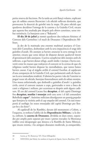 63Agustín Guillamón
petita reserva de facciosos. Per la tarda un avió llançà volants, explicant
que els soldats estaven llicenciats i els oficials sollevats destituïts, que
provocaren la deserció de gairebé tota la tropa. Els pocs oficials que
quedaven decidiren l’entrega de la caserna a la Guàrdia Civil, encara
que aquesta fou assaltada poc desprès pels obrers cenetistes, sense tro-
bar resistència. La batejaren com a “Bakunin”.
El dia 20 de juliol ja només quedaven dos reductes feixistes: el
Convent dels Carmelites i el nucli de Drassanes i Dependències Mi-
litars.
Ja des de la matinada una enorme multitud assetjava el Con-
vent dels Carmelites, desbordant amb la seva impaciència el setge dels
guàrdies d’assalt. Els assetjats ja havien anunciat la seva entrega la nit
anterior, encara que sense deixar de disparar davant qualsevol intent
d’aproximació dels assetjants. L’activa complicitat dels monjos amb els
sollevats, a qui havien donat refugi, auxili mèdic i menjar, s’havia con-
vertit entre les masses que rodejaven el convent en la certesa de que els
religiosos també havien disparat les metralladores, que tantes baixes
havien causat. Cap al migdia arribà el coronel Escobar, al capdavant
d’una companyia de la Guàrdia Civil, que parlamentà amb els faccio-
sos la seva immediata rendició. S’obriren les portes i des de l’exterior es
pogué veure als oficials, barrejats fraternalment amb els odiats monjos.
Una massa enfurismada, que desbordà a guàrdies d’assalt i a guàrdies
civils, envaí el convent matant a cops, ganivetades o trets a boca de
canó a religiosos i militars, per acarnissar-se desprès amb alguns cadà-
vers. El cos del coronel Lacasa fou decapitat, el del capità Domingo
fou decapitat, mutilat i trossejat amb una serra i el del comandant
Rebolledo capat40
. Anònims milicians dissolgueren un passeig popular
que festejava la victòria amb el cap empalat del coronel. Un taxi trans-
portà al zoològic les restes trossejades del capità Domingo per llen-
çar-les a les feres41
.
Al capdavall de les Rambles, davant del monument a Colom, a
l’esquerra, es trobava l’edifici de les Dependències Militars, i a la dre-
ta, enfront, la caserna de Drassanes, dividida en dues zones, separa-
des per amplis patis separats per murs i portes travades: la Mestrança
(edifici avui desaparegut que donava a la Rambla de Santa Mònica),
que encara resistia, i les antigues drassanes medievals, ja conquerides.
40	 Lacruz, p. 50.; Romero p. 525. (Veure bibliografia).
41	 FONTANA, José María: Los catalanes en la guerra de España. Acervo, Barcelona, 1977.
 