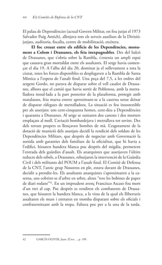 64 Els Comitès de Defensa de la CNT
El palau de Dependències (actual Govern Militar, on fou jutjat el 1973
Salvador Puig Antich), allotjava tots els serveis auxiliars de la Divisió:
jutjats, auditoria, fiscalia, centre de mobilització, etcètera.
El foc creuat entre els edificis de les Dependències, monu-
ment a Colom i Drassanes, els feia inexpugnables. Des del balcó
de Drassanes, que s’obria sobre la Rambla, s’estenia un ampli espai
que causava gran mortaldat entre els assaltants. El setge havia comen-
çat el dia 19. A l’alba del dia 20, dominat ja el sollevament a tota la
ciutat, totes les forces disponibles es desplegaven a la Rambla de Santa
Mònica a l’espera de l’assalt final. Una peça del 7,5, a les ordres del
sergent Gordo, no parava de disparar sobre el vell casalot de Drassa-
nes, alhora que el camió que havia sortit de Poblenou, amb la metra-
lladora instal·lada a la part posterior de la plataforma, protegit amb
matalassos, feia marxa enrere aproximant-se a la caserna sense deixar
de disparar ràfegues de metralladora. La situació es feu insostenible
per als assetjats: uns cent-cinquanta homes, cent-deu a Dependències
i quaranta a Drassanes. Al setge se sumaren dos canons i dos morters
emplaçats al moll. L’aviació bombardejava i metrallava tot sovint. Des
dels terrats propers es llençaven bombes de mà. L’esgotament de la
dotació de munició dels assetjats decidí la rendició dels soldats de les
Dependències Militars, que desprès de negociar amb Governació la
sortida amb garanties dels familiars de la oficialitat, que hi havia a
l’edifici, hissaren bandera blanca poc desprès del migdia, permetent
l’entrada dels guàrdies d’assalt. Els anarquistes que assetjaven l’últim
reducte dels rebels, a Drassanes, rebutjaren la intervenció de la Guàrdia
Civil i dels militants del POUM a l’assalt final. El Comitè de Defensa
de la CNT, l’antic grup Nosotros en ple, estava davant de Drassanes,
decidit a prendre-les. Els assaltants anarquistes s’aproximaren a la ca-
serna, uns cobrint-se d’arbre en arbre, altres “rere les bobines de paper
de diari rodant”42
. En un imprudent avenç Francisco Ascaso fou mort
d’un tret al cap. Poc desprès es rendiren els combatents de Drassa-
nes, que hissaren la bandera blanca, a la vista de la qual els llibertaris
assaltaren els murs i entraren en tromba disparant sobre els oficials i
confraternitzant amb la tropa. Faltava poc per a la una de la tarda.
42	 GARCÍA OLIVER, Juan: El eco…, p. 189.
 