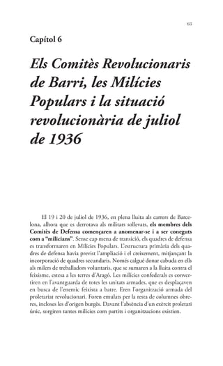 65
Capítol 6
Els Comitès Revolucionaris
de Barri, les Milícies
Populars i la situació
revolucionària de juliol
de 1936
El 19 i 20 de juliol de 1936, en plena lluita als carrers de Barce-
lona, alhora que es derrotava als militars sollevats, els membres dels
Comitès de Defensa començaren a anomenar-se i a ser coneguts
com a “milicians”. Sense cap mena de transició, els quadres de defensa
es transformaren en Milícies Populars. L’estructura primària dels qua-
dres de defensa havia previst l’ampliació i el creixement, mitjançant la
incorporació de quadres secundaris. Només calgué donar cabuda en ells
als milers de treballadors voluntaris, que se sumaren a la lluita contra el
feixisme, estesa a les terres d’Aragó. Les milícies confederals es conver-
tiren en l’avantguarda de totes les unitats armades, que es desplaçaven
en busca de l’enemic feixista a batre. Eren l’organització armada del
proletariat revolucionari. Foren emulats per la resta de columnes obre-
res, incloses les d’origen burgès. Davant l’absència d’un exèrcit proletari
únic, sorgiren tantes milícies com partits i organitzacions existien.
 
