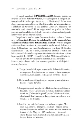 66 Els Comitès de Defensa de la CNT
Hi hagué una doble TRANSFORMACIÓ d’aquests quadres de
defensa. La de les Milícies Populars, que defengueren al llarg dels pri-
mers dies el front d’Aragó, instaurant la col·lectivització de les terres
als pobles aragonesos alliberats; i la dels comitès revolucionaris que,
a cada barri de Barcelona, i a cada poble de Catalunya, imposaren “un
nou ordre revolucionari”. El seu origen comú als quadres de defensa
propicià que les milícies confederals i comitès revolucionaris estiguessin
sempre molt units i interrelacionats.
Desprès de la victòria sobre l’alçament feixista i militar a Catalu-
nya, els Comitès de Defensa de cada barri (o poble) es constituïren
en comitès revolucionaris de barriada (o localitat), prenent una gran
varietat de denominacions. Aquests comitès revolucionaris de barri, a la
ciutat de Barcelona, eren gairebé exclusivament cenetistes. Els Comitès
revolucionaris locals, del contrari, acostumaven a formar-se mitjançant
la incorporació de totes les organitzacions obreres i antifeixistes, imitant
la composició del CCMA (Comitè Central de Milícies Antifeixistes).
Aquests comitès revolucionaris exerciren, a cada barriada o
localitat, especialment en les nou setmanes posteriors al 19 de juliol,
aquestes funcions:
1.-S’empararen d’edificis per instal·lar des de la seu del comitè,
un magatzem de subministres, un ateneu o fins a una escola
racionalista. Encautaren i sostingueren hospitals i diaris.
2.-Registres als domicilis privats per requisar armes, aliments,
diners i objectes de valor.
3.-Indagació armada a qualsevol edifici sospitós, amb l’objectiu
de detenir “pacos”, emboscats, capellans, dretans i quintaco-
lumnistes. (Cal recordar que el “paqueo” dels franctiradors,
a la ciutat de Barcelona, es perllongà durant tota la setmana
posterior al 19 de juliol)
4.-Instal·laren a cada barri centres de reclutament per a Mi-
lícies, que armaren, finançaren, abastiren i pagaren (fins a
mitjans de setembre) amb els seus propis mitjans, mantenint
fins desprès del Maig de 1937 una intensa i continuada
relació de cada barriada amb els seus milicians al front, aco-
llint-los durant els permisos.
 