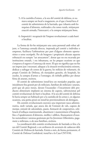 67Agustín Guillamón
5.-A la custòdia d’armes, a la seu del comitè de defensa, es su-
mava sempre un local o magatzem, en el que s’instal·lava el
comitè de subministres de la barriada, que s’abastia amb les
requises d’aliments, realitzades a les zones rurals, mitjançant
coacció armada, l’intercanvi, o la compra mitjançant bons.
6.-Imposició i recaptació de l’impost revolucionari a cada barri
o localitat.
La forma de fer-ho mitjançant una carta personal amb rebut ad-
junt, o l’amenaça armada directa, imposada pel comitè a individus o
empreses, facilitava l’arbitrarietat per part d’alguns elements oportu-
nistes o sense escrúpols. Per als burgesos i propietaris afectats aquesta
tributació era sempre “un atracament”, donat que no era recavada per
institucions estatals, i era inhumana, en les poques ocasions en que
s’emprava el segrest o l’amenaça de mort. El que no significa que no fos
un impost just i necessari, adequat a la situació revolucionària existent,
dedicat a sufragar els costos de la guerra, les milícies de voluntaris, els
propis Comitès de Defensa, els menjadors gratuïts, els hospitals, les
escoles, la compra d’armes a l’estranger, els treballs públics per donar
feina als aturats, etcètera.
El comitè de subministres instal·lava un menjador popular, que
inicialment fou gratuït per als milicians, familiars de milicians i aturats,
però que als pocs mesos, davant l’escassedat i l’encariment dels pro-
ductes alimentaris implantà un sistema de cupons, subvencionat pel
comitè revolucionari de barri o localitat. A la seu del comitè de defensa
hi havia sempre un habitacle per a la custòdia de les armes i, en algunes
ocasions, una petita presó on instal·lar provisionalment als detinguts.
Els comitès revolucionaris exercien una important tasca adminis-
trativa, molt variada, que anava des de l’emissió de vals, cupons de
menjar, emissió de salconduits, passis, formació de cooperatives, cele-
bració d’enllaços matrimonials, abastiment i manteniment d’hospitals,
fins a l’apoderament d’aliments, mobles i edificis, finançament d’esco-
les racionalistes i ateneus gestionats per les Joventuts Llibertàries, paga-
ment a milicians, o als seus familiars, etcètera.
La coordinació dels comitès revolucionaris de barriada es feia a la
seu del Comitè Regional, a on arribaven els secretaris de cadascun dels
Comitès de Defensa de barriada. Existia a més, de forma permanent, el
Comitè de Defensa Confederal, instal·lat a la Casa CNT-FAI.
 