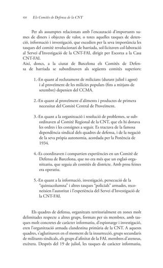 68 Els Comitès de Defensa de la CNT
Per als assumptes relacionats amb l’encautació d’importants su-
mes de diners i objectes de valor, o totes aquelles tasques de deten-
ció, informació i investigació, que excedien per la seva importància les
tasques del comitè revolucionari de barriada, sol·licitaven col·laboració
al Servei d’Investigació de la CNT-FAI, dirigit per Escorza a la Casa
CNT-FAI.
Així, doncs, a la ciutat de Barcelona els Comitès de Defen-
sa de barriada se subordinaven als següents comitès superiors:
1.-En quant al reclutament de milicians (durant juliol i agost)
i al proveïment de les milícies populars (fins a mitjans de
setembre) depenien del CCMA.
2.-En quant al proveïment d’aliments i productes de primera
necessitat del Comitè Central de Proveïment.
3.-En quant a la organització i resolució de problemes, se sub-
ordinaven al Comitè Regional de la CNT, que els hi donava
les ordres i les consignes a seguir. Es tractava de la famosa
dependència sindical dels quadres de defensa, i de la negació
de la seva pròpia autonomia, acordada per la Ponència de
1934.
4.-Es coordinaven i compartien experiències en un Comitè de
Defensa de Barcelona, que no era més que un esglaó orga-
nitzatiu, que seguia als comitès de districte. Amb prou feines
era operatiu.
5.-En quant a la informació, investigació, persecució de la
“quintacolumna” i altres tasques “policials” armades, reco-
neixien l’autoritat i l’experiència del Servei d’Investigació de
la CNT-FAI.
Els quadres de defensa, organitzats territorialment en zones molt
delimitades respecte a altres grups, formats per sis membres, amb tas-
ques molt concretes de caràcter informatiu, d’espionatge i investigació,
eren l’organització armada clandestina primària de la CNT. A aquests
quadres, s’aglutinaven en el moment de la insurrecció, grups secundaris
de militants sindicals, els grups d’afinitat de la FAI, membres d’ateneus,
etcètera. Desprès del 19 de juliol, les tasques de caràcter informatiu,
 