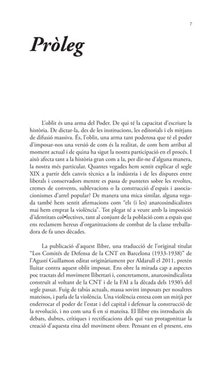 7
Pròleg
L’oblit és una arma del Poder. De qui té la capacitat d’escriure la
història. De dictar-la, des de les institucions, les editorials i els mitjans
de difusió massiva. És, l’oblit, una arma tant poderosa que té el poder
d’imposar-nos una versió de com és la realitat, de com hem arribat al
moment actual i de quina ha sigut la nostra participació en el procés. I
això afecta tant a la història gran com a la, per dir-ne d’alguna manera,
la nostra més particular. Quantes vegades hem sentit explicar el segle
XIX a partir dels canvis tècnics a la indústria i de les disputes entre
liberals i conservadors mentre es passa de puntetes sobre les revoltes,
cremes de convents, sublevacions o la construcció d’espais i associa-
cionismes d’arrel popular? De manera una mica similar, alguna vega-
da també hem sentit afirmacions com “els (i les) anarcosindicalistes
mai hem emprat la violència”. Tot plegat té a veure amb la imposició
d’identitats col•lectives, tant al conjunt de la població com a espais que
ens reclamem hereus d’organitzacions de combat de la classe treballa-
dora de fa unes dècades.
La publicació d’aquest llibre, una traducció de l’original titulat
“Los Comités de Defensa de la CNT en Barcelona (1933-1938)” de
l’Agustí Guillamon editat originàriament per Aldarull el 2011, pretén
lluitar contra aquest oblit imposat. Ens obre la mirada cap a aspectes
poc tractats del moviment llibertari i, concretament, anarcosindicalista
construït al voltant de la CNT i de la FAI a la dècada dels 1930’s del
segle passat. Fuig de tabús actuals, massa sovint imposats per nosaltres
mateixos, i parla de la violència. Una violència entesa com un mitjà per
enderrocar el poder de l’estat i del capital i defensar la construcció de
la revolució, i no com una fi en si mateixa. El llibre ens introdueix als
debats, dubtes, crítiques i rectificacions dels qui van protagonitzar la
creació d’aquesta eina del moviment obrer. Pensant en el present, ens
 