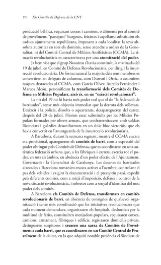70 Els Comitès de Defensa de la CNT
producció bèl·lica, requisant cotxes i camions, o aliments per al comitè
de proveïment; “passejant” burgesos, feixistes i capellans; substituint els
caducs ajuntaments republicans, imposant a cada localitat la seva ab-
soluta autoritat en tots els dominis, sense atendre a ordres de la Gene-
ralitat, ni del Comitè Central de Milícies Antifeixistes (CCMA). La si-
tuació revolucionària es caracteritzava per una atomització del poder.
Ja hem vist que el grup Nosotros s’havia constituït, la matinada del
19 de juliol, en Comitè de Defensa Revolucionària, per dirigir la insur-
recció revolucionària. De forma natural la majoria dels seus membres es
convertiren en delegats de columna, com Durruti i Ortiz, o assumiren
tasques destacades al CCMA, com Garcia Oliver, Aurelio Fernández i
Marcos Alcón, personificant la transformació dels Comitès de De-
fensa en Milícies Populars, això és, en un “exèrcit revolucionari”.
La nit del 19 no hi havia més poder real que el de “la federació de
barricades”, sense més objectiu immediat que la derrota dels sollevats.
L’exèrcit i la policia, dissolts o aquarterats, desaparegueren del carrer,
desprès del 20 de juliol. Havien estat substituïts per les Milícies Po-
pulars formades per obrers armats, que confraternitzaven amb soldats
llicenciats i guàrdies desuniformats en un únic bloc victoriós, que els
havia convertit en l’avantguarda de la insurrecció revolucionària.
A Barcelona, durant la setmana següent, mentre el CCMA encara
era provisional, aparegueren els comitès de barri, com a expressió del
poder obtingut pels Comitès de Defensa, que es coordinaren en una au-
tèntica federació urbana que, a les fàbriques i carrers, exercia tot el po-
der, en tots els àmbits, en absència d’un poder efectiu de l’Ajuntament,
Governació i la Generalitat de Catalunya. Les desenes de barricades
aixecades a Barcelona romanien encara actives a l’octubre, controlant el
pas dels vehicles i exigint la documentació i el preceptiu passi, expedit
pels diferents comitès, com a mitjà d’imposició, defensa i control de la
nova situació revolucionària, i sobretot com a senyal d’identitat del nou
poder dels comitès.
A Barcelona els Comitès de Defensa, transformats en comitès
revolucionaris de barri, en absència de consignes de qualsevol orga-
nització i sense més coordinació que les iniciatives revolucionares que
cada moment demandava, organitzaren els hospitals, desbordats per la
multitud de ferits, constituïren menjadors populars, requisaren cotxes,
camions, armament, fàbriques i edificis, registraren domicilis privats,
detingueren sospitosos i crearen una xarxa de Comitès de Proveï-
ment a cada barri, que es coordinaren en un Comitè Central de Pro-
veïment de la ciutat, en la que adquirí notable presència el Sindicat de
 