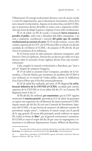 71Agustín Guillamón
l’Alimentació. El contagi revolucionari afectava a tots els sectors socials
i a totes les organitzacions, que es decantaven sincerament a favor de la
nova situació revolucionària. Aquesta era la única força real del CCMA,
que es presentava davant del poble en armes com a organisme antifei-
xista que havia de dirigir la guerra i imposar el nou ordre revolucionari.
El 21 de juliol, un Ple de Locals i Comarcals havia renunciat a
prendre el poder, entès com a dictadura dels líders anarquistes, i no
com a imposició, coordinació i extensió del poder que els comitès
revolucionaris ja exercien al carrer. El 23 un ple conjunt, i secret, dels
comitès superiors de la CNT i de la FAI tancà files en relació a la decisió
acordada de col·laborar al CCMA, i de preparar el Ple del dia 26 per
vèncer la resistència de la militància.
El 24 havien partit les dues primeres columnes anarquistes, amb
Durruti i Ortiz al capdavant. Durruti feu un discurs per ràdio en el que
alertava sobre la necessitat d’estar vigilants davant d’un cop contrare-
volucionari.
Calia congelar la situació revolucionària a Barcelona, per “anar a
pel tot” desprès de conquerir Saragossa.
El 25 de juliol es presentà Lluís Companys, president de la Ge-
neralitat, a l’Escola Nàutica per recriminar als membres del CCMA la
seva ineficàcia en el control de l’ordre públic, davant la indiferència
d’un Garcia Oliver que el feu fóra amenaçadorament.
El 26 de juliol fou ratificada, pel matí, al Ple Regional la col·la-
boració definitiva de la CNT-FAI al CCMA, acordada pels comitès
superiors de la CNT-FAI en el seu debat del dia 23 i en l’anterior Ple
Regional reunit el dia 21.
El Ple del dia 26 confirmà, per unanimitat, que la CNT seguiria
mantenint la mateixa posició, aprovada ja el 21 de juliol, de participar
en aquest nou organisme de col·laboració de classes anomenat CCMA.
Aquest mateix ple del dia 26 creà una Comissió de Proveïment, depe-
nent del CCMA, a la que havien de sotmetre’s els diferents comitès de
proveïment sorgits arreu45
, i ordenava al mateix temps una fi parcial
de la vaga general. El resum dels principals acords realitzats en aquest
Ple s’edità en forma de Ban46
, per al general coneixement i acatament.
El CCMA es reuní el vespre del dia 26 per crear un organigrama i es-
tructurar-se en diferents departaments: Guerra, Milícies de Barcelona,
45	 Encomptesdecoordinaraquestscomitèsdesubministres,creatspelscomitèsrevolucionaris
des de baix, se’ls suprimia per controlar des del CCMA, des de dalt, el seu funcionament.
46	 Aquest Ban es reprodueix a GUILLAMÓN, Agustín: Barricadas en Barcelona. Ediciones
Espartaco, Barcelona, 2007, pp. 224-225.
 