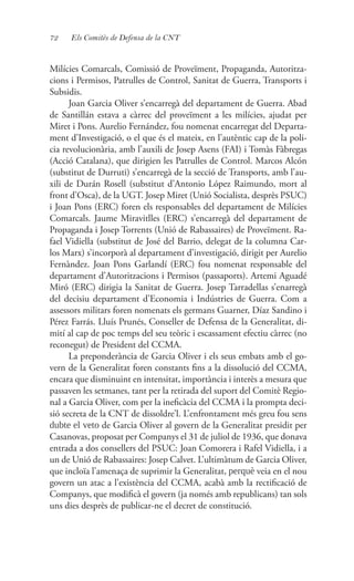 72 Els Comitès de Defensa de la CNT
Milícies Comarcals, Comissió de Proveïment, Propaganda, Autoritza-
cions i Permisos, Patrulles de Control, Sanitat de Guerra, Transports i
Subsidis.
Joan Garcia Oliver s’encarregà del departament de Guerra. Abad
de Santillán estava a càrrec del proveïment a les milícies, ajudat per
Miret i Pons. Aurelio Fernández, fou nomenat encarregat del Departa-
ment d’Investigació, o el que és el mateix, en l’autèntic cap de la poli-
cia revolucionària, amb l’auxili de Josep Asens (FAI) i Tomàs Fàbregas
(Acció Catalana), que dirigien les Patrulles de Control. Marcos Alcón
(substitut de Durruti) s’encarregà de la secció de Transports, amb l’au-
xili de Durán Rosell (substitut d’Antonio López Raimundo, mort al
front d’Osca), de la UGT. Josep Miret (Unió Socialista, desprès PSUC)
i Joan Pons (ERC) foren els responsables del departament de Milícies
Comarcals. Jaume Miravitlles (ERC) s’encarregà del departament de
Propaganda i Josep Torrents (Unió de Rabassaires) de Proveïment. Ra-
fael Vidiella (substitut de José del Barrio, delegat de la columna Car-
los Marx) s’incorporà al departament d’investigació, dirigit per Aurelio
Fernàndez. Joan Pons Garlandí (ERC) fou nomenat responsable del
departament d’Autoritzacions i Permisos (passaports). Artemi Aguadé
Miró (ERC) dirigia la Sanitat de Guerra. Josep Tarradellas s’enarregà
del decisiu departament d’Economia i Indústries de Guerra. Com a
assessors militars foren nomenats els germans Guarner, Díaz Sandino i
Pérez Farrás. Lluís Prunés, Conseller de Defensa de la Generalitat, di-
mití al cap de poc temps del seu teòric i escassament efectiu càrrec (no
reconegut) de President del CCMA.
La preponderància de Garcia Oliver i els seus embats amb el go-
vern de la Generalitat foren constants fins a la dissolució del CCMA,
encara que disminuint en intensitat, importància i interès a mesura que
passaven les setmanes, tant per la retirada del suport del Comitè Regio-
nal a Garcia Oliver, com per la ineficàcia del CCMA i la prompta deci-
sió secreta de la CNT de dissoldre’l. L’enfrontament més greu fou sens
dubte el veto de Garcia Oliver al govern de la Generalitat presidit per
Casanovas, proposat per Companys el 31 de juliol de 1936, que donava
entrada a dos consellers del PSUC: Joan Comorera i Rafel Vidiella, i a
un de Unió de Rabassaires: Josep Calvet. L’ultimàtum de Garcia Oliver,
que incloïa l’amenaça de suprimir la Generalitat, perquè veia en el nou
govern un atac a l’existència del CCMA, acabà amb la rectificació de
Companys, que modificà el govern (ja només amb republicans) tan sols
uns dies desprès de publicar-ne el decret de constitució.
 