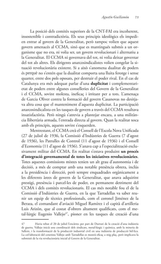 73Agustín Guillamón
La posició dels comitès superiors de la CNT-FAI era incoherent,
insostenible i contradictòria. Els seus principis ideològics els impedi-
en entrar al govern de la Generalitat, però tampoc volien que aquest
govern amenacés al CCMA, sinó que es mantingués submís a un or-
ganisme que no era, ni volia ser, un govern revolucionari i alternatiu a
la Generalitat. El CCMA ni governava del tot, ni volia deixar governar
del tot als altres. Els dirigents anarcosindicalistes volien congelar la si-
tuació revolucionària existent. Si a això s’anomena dualitat de poders
és perquè no s’entén que la dualitat comporta una lluita ferotge i sense
quarter, entre dos pols oposats, per destruir el poder rival. En el cas de
Catalunya era més adequat parlar d’una duplicitat i complementari-
etat de poders entre algunes conselleries del Govern de la Generalitat
i el CCMA, sovint molesta, ineficaç i irritant per a tots. L’amenaça
de Garcia Oliver contra la formació del govern Casanovas no desitja-
va altra cosa que el manteniment d’aquesta duplicitat. La participació
anarcosindicalista en les tasques de govern a través del CCMA resultava
insatisfactòria. Però ningú s’atrevia a plantejar encara, a una militàn-
cia llibertària armada, l’entrada directa al govern. Quan la realitat xoca
amb els principis, aquests sovint s’esquerden.
Mentrestant, el CCMA creà el Consell de l’Escola Nova Unificada
(27 de juliol de 1936, la Comissió d’Indústries de Guerra (7 d’agost
de 1936), les Patrulles de Control (11 d’agost de 1936) i el Consell
d’Economia (11 d’agost de 1936). S’anava cap a l’especialització exclu-
sivament militar del CCMA. En realitat s’estava produint un procés
d’integració governamental de totes les iniciatives revolucionàries.
Totes aquestes comissions mixtes tenien un alt grau d’autonomia i de
decisió, a més de comptar amb una notable presència obrera, inclús
a la presidència i direcció, però sempre enquadrades orgànicament a
les diferents àrees de govern de la Generalitat, que anava adquirint
prestigi, presència i parcel·les de poder, en permanent detriment del
CCMA i dels comitès revolucionaris. El cas més notable fou el de la
Comissió d’Indústries de Guerra, en la que Tarradellas va saber reu-
nir un equip de tècnics professionals, com el coronel Jiménez de la
Beraza, el comandant d’aviació Miguel Ramírez i el capità d’artilleria
Luís Arizón, que al costat d’obrers altament qualificats, com el me-
tal·lúrgic Eugenio Vallejo47
, pioner en les tasques de creació d’una
47	 Havia rebut el 20 de juliol l’encàrrec per part de Durruti de la creació d’una indústria
de guerra. Vallejo inicià una coordinació dels sindicats, metal·lúrgic i química, amb la mineria de
Sallent, i la transformació de la producció industrial civil en una indústria de producció bèl·lica.
La col·laboració del cenetista Vallejo amb Tarradellas es mostrà eficaç a mig plaç, però implicava la
submisió de la via revolucionària inicial al Govern de la Generalitat.
 
