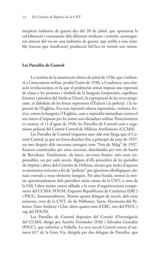 74 Els Comitès de Defensa de la CNT
incipient indústria de guerra des del 20 de juliol, que aportaven la
col·laboració i entusiasme dels diferents sindicats i comitès, aconsegui-
ren aixecar del no-res una indústria de guerra, que arribà a una nota-
ble (encara que insuficient) producció bèl·lica en només uns mesos.
Les Patrulles de Control
La victòria de la insurrecció obrera de juliol de 1936, que s’enfron-
tà a l’aixecament militar, produí l’estiu de 1936, a Catalunya, una situ-
ació revolucionària en la que el proletariat armat imposà una repressió
de classe a les persones i símbols de la burgesia (empresaris, capellans,
feixistes i pistolers del Sindicat Lliure), la expropiació de les seves propi-
etats, el daltabaix de les forces repressives (l’Exèrcit i la policia) i la su-
pressió de l’Església. Era una repressió obrera espontània, violenta, fes-
tiva, contra la burgesia i l’Església, com a represàlia immediata contra el
seu intent d’imposar per les armes una dictadura militar. Posteriorment
es crearen, el 11 d’agost de 1936, les Patrulles de Control com a orga-
nisme policial del Comitè Central de Milícies Antifeixistes (CCMA).
Les Patrulles de Control tingueren una vida més llarga que el Co-
mitè Central, ja que no foren dissoltes fins a principis de juny de 1937,
un mes desprès dels successos coneguts com “Fets de Maig” de 1937.
Estaven constituïdes per onze seccions, distribuïdes per tots els barris
de Barcelona. Totalitzaven, als inicis, set-cents homes, més onze res-
ponsables, un per cada secció. Alguns d’ells procedien de les patrulles
de requisa i altres dels Comitès de Defensa, encara que molts d’aquests
es mostraren reticents a fer de “policies” per qüestions ideològiques, do-
nant entrada a nous elements insegurs. Per altra banda, només la mei-
tat aproximadament dels patrullers tenia carnet de la CNT, o eren de
la FAI; l’altra meitat estava afiliada a la resta d’organitzacions compo-
nents del CCMA: POUM, Esquerra Republicana de Catalunya (ERC)
i PSUC, fonamentalment. Només quatre delegats de secció, dels onze
existents, eren de la CNT: els de Poblenou, Sants, Harmonia del Pa-
lomar (Sant Andreu) i Clot; altres quatre eren d’ERC, tres del PSUC i
cap del POUM.
Les Patrulles de Control depenien del Comitè d’Investigació
del CCMA, dirigit per Aurelio Fernández (FAI) i Salvador González
(PSUC), que substituí a Vidiella. La seva secció Central estava al nú-
mero 617 de la Gran Via, dirigida per dos delegats de Patrulles, que
 