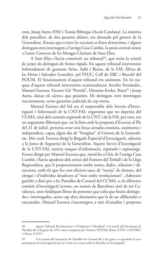 75Agustín Guillamón
eren, Josep Asens (FAI) i Tomàs Fàbregas (Acció Catalana). La nòmina
dels patrullers, de deu pessetes diàries, era abonada pel govern de la
Generalitat. Encara que a totes les seccions es feien detencions, i alguns
detinguts eren interrogats a l’antiga Casa Cambó, la presó central estava
a l’antic Convent de les Monges Clarisses de Sant Elies.
A Sant Elies s’havia constituït un tribunal48
, que tenia la missió
de jutjar als detinguts de forma ràpida. En aquest tribunal intervenien
habitualment els germans Arias, Aubí i Bonet, de la FAI; África de
las Heras i Salvador González, pel PSUC; Coll de ERC i Barceló del
POUM. El funcionament d’aquest tribunal era autònom. En les tas-
ques d’aquest tribunal intervenien ocasionalment Aurelio Fernández,
Manuel Escorza, Vicente Gil “Portela”, Dionisio Eroles, Riera49
i Josep
Asens, donat els càrrecs que posseïen. Els detinguts eren interrogats
succintament, sense garanties judicials de cap mena.
Manuel Escorza del Val era el responsable dels Serveis d’Inves-
tigació i Informació de la CNT-FAI, organisme que no depenia del
CCMA, sinó dels comitès regionals de la CNT i de la FAI, per tant, era
un organisme llibertari que, en la línia amb la proposta d’Escorza al Ple
del 21 de juliol, pretenia crear una força armada cenetista, autònoma i
independent, capaç algun dia de “foragitar” al Govern de la Generali-
tat. Més tard, Escorza dirigí la Brigada Especial d’Investigació, adscrita
a la Junta de Seguretat de la Generalitat. Aquest Servei d’Investigació
de la CNT-FAI, exercia tasques d’informació, repressió i espionatge.
Estava dirigit per Manuel Escorza que, instal·lat a l’àtic de l’antiga Casa
Cambó, s’havia apoderat dels arxius del Foment del Treball i de la Lliga
Regionalista, que li proporcionaren molts noms, dades, relacions i di-
reccions, amb els que feu una eficient tasca de “neteja” de dretans, del
clergat i d’individus desafectes al “nou ordre revolucionari”, elaborant
gairebé a diari per a les Patrulles de Control del CCMA, o els diferents
comitès d’investigació àcrates, no només de Barcelona sinó de tot Ca-
talunya, unes fatídiques llistes de persones que calia que fossin detingu-
des i interrogades, sense cap altra alternativa que la de ser alliberades o
executades. Manuel Escorza s’encarregava a més d’estudiar i proposar
48	 Aquest Tribunal Revolucionari o d’Urgència s’”oficialitzà” a la reunió del Secretariat de
Patrulles del 3 de gener de 1937; estava composat per Torrents (POUM), Bonet (CNT), Coll (ERC)
i Chueca (UGT).
49	 A la reunió del Secretariat de Patrulles de Control del 3 de gener, es questionà la seva
participació als interrogatoris per no “tenir res a veure amb les Patrulles ni Investigació”.
 