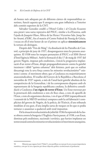 76 Els Comitès de Defensa de la CNT
als homes més adequats per als diferents càrrecs de responsabilitat ce-
netistes, funció aquesta que li atorgava una gran influència a l’interior
dels comitès superiors de la CNT.
Salvador González establí a l’Hotel Colón i al Círculo Ecuestre
una presó i una xarxa repressiva del PSUC, similar a la d’Escorza, amb
l’ajuda de Joaquin Olaso, África de las Heras i Victorino Sala. Josep So-
ler Arumí, d’ERC, feu el mateix al Centre Federal de Passeig de Gràcia,
i recau en ell el trist honor de ser el primer en aplicar sistemàticament
la tortura als detinguts.
Desprès dels “Fets de Maig” i la dissolució de les Patrulles de Con-
trol, a principis de juny de 1937, desaparegueren totes les presons anar-
quistes. El 1938 totes les txeques pertanyien al PSUC o al SIM (Servei
d’Intel·ligència Militar). Amb la formació el dia 17 de maig de 1937 del
govern Negrín, imposat pels estalinistes, s’inicià la progressiva implan-
tació d’un terror d’Estat, dirigit propagandísticament contra la gairebé
inexistent i dèbil “quinta columna” dels feixistes, però que en realitat
descarregà tota la seva força contra les minories revolucionàries50
exis-
tents i contra el moviment obrer, que a Catalunya era majoritàriament
anarcosindicalista. El trasllat del Govern de la República a Barcelona el
novembre de 1937 suposà, a més de l’anul·lació gairebé absoluta de les
competències de la Generalitat, i de les corresponents disputes amb els
representants de la burgesia republicana catalana, la definitiva consoli-
dació a Catalunya d’un règim de terror d’Estat. Un Estat travessat per
la penetració dels estalinistes a tots els llocs claus, a tots els aparells de
l’Estat, a tots els organismes decisius, i en el que el SIM (espanyolització
i extensió de la NKVD soviètica) comptava amb la col·laboració i com-
plicitat del govern de Negrín, de la policia, de l’Exèrcit, d’uns tribunals
modelats al seu gust, d’una àmplia xarxa de txeques en les que es podia
torturar o assassinar a qualsevol amb total impunitat.
Delasituaciórevolucionàriadejuliolde1936ilarepressiódelaclas-
se obrera contra la burgesia i l’Església s’havia passat, al 1938, a un Estat,
dominat pels estalinistes, nacionals i soviètics, que havien implantat un
terrorestatalcontralesminoriesrevolucionàriesielmovimentanarquista.
50	 Minories que segons Gerö (“Pedro”), eren perilloses no tant per la seva escassa importància
numèrica, com per la seva capacitat per donar objectius polítics revolucionaris al proletariat.
 