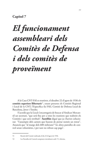 77
Capítol 7
El funcionament
assembleari dels
Comitès de Defensa
i dels comitès de
proveïment
A la Casa CNT-FAI es reuniren, el dissabte 22 d’agost de 1936 els
comitès superiors llibertaris51
, estant presents els Comitès Regional
i Local de la CNT, l’Específica (la FAI), Comitè de Defensa Local de
Barcelona, Jover i Toryho.
S’acordà que la Local s’encarregaria de buscar al Sindicat Mercan-
til un secretari, “que serà fixe per a totes les reunions que realitzin els
Comitès i que serà retribuït”. Santillán digué que ja s’havien solucio-
nat “l’assumpte dels carnets que hauran de portar només un retrat”.
Anuncià que “al marge dels 600 milicians52
les altres patrulles de con-
trol seran voluntàries, i per tant no rebran cap paga”.
51	 Reunió del Comitè realitzada el dia 22 d’agost de 1936.
52	 Les Patrulles de Control comptaren inicialment amb 711 efectius.
 