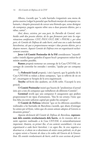 78 Els Comitès de Defensa de la CNT
Alhora, s’acordà que “a cada barriada s’organitzés una mena de
petita caserna (valgui la paraula) que facilitarà menjar als companys vo-
luntaris, i desprès procurarà de cercar una fórmula que, sense denigrar
als companys, puguin aquests rebre una o dues pessetes diàries, per a
tabac, cartes”.
Així, doncs, existien, per una part, les Patrulles de Control, retri-
buïdes amb deu pessetes diàries, de les que formaven part totes les orga-
nitzacions antifeixistes: CNT, PSUC-UGT, ERC i POUM; i, per altra
part, els Comitès de Defensa de cada barri, amb una seu a cada barriada
barcelonina, als que es proporcionava menjar i dues pessetes diàries, per a
despeses menors. Aquests Comitès de Defensa eren un organització exclusi-
vament cenetista.
Jover i el Comitè Peninsular de la FAI consideraren “injustifi-
cades i inútils algunes guàrdies d’aquest local i proposaven reduir-les al
mínim nombre possible.
Ramos proposà nomenar un conserge de la Casa CNT-FAI, en-
carregat de controlar les entrades i sortides, “ajudat per un company
armat”.
La Federació Local proposà, i així s’aprovà, que la guàrdia de la
Casa CNT-FAI es reduís a dotze companys, “que es rellevin de sis en
sis”, encarregant-se Serapio de la seva organització.
Toryho sol·licità dos ajudants, un d’ells xofer. S’acceptà la seva
petició.
El Comitè Peninsular insistí que hauria de “predominar el jornal
únic per a tots els companys que treballaven als diferents Comitès”.
Germinal revelà que uns companys li asseguraren que podien
proporcionar-li tot tipus d’armament, “fins hi tot avions; l’únic que
feia falta era tenir suficient capital per poder-ho comprar”.
El Comitè de Defensa informà “que en les diferents assemblees
realitzades a les barriades de Barcelona s’acordà, que abans d’entregar
les armes per al front, volen que els cossos armats adeptes al Govern es
desarmin primer”.
Aquesta declaració del Comitè de Defensa de Barcelona, represen-
tant dels comitès revolucionaris dels barris, en les reunions dels co-
mitès superiors realitzades a la Casa CNT-FAI, és extraordinàriament
important. Anotem, en primer lloc, el seu caràcter assembleari, i la seva
organització a cada barri barceloní, i en segon lloc, la seva negativa a
desarmar-se, si abans no es desarmava als antics cossos policials, en els que
se seguia veient a l’enemic de classe a les ordres del Govern de la Genera-
litat. Els comitès revolucionaris de barri, amb les seves seccions de proveï-
 