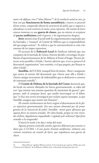 79Agustín Guillamón
ment i de defensa, eren l’”alma libertas”53
de la revolució social en curs; ja
hem vist que funcionaven de forma assembleària i estaven en possessió
d’unes armes, conquerides durant la insurrecció de juliol, que es negaven a
abandonar en tant existissin els antics cossos repressius. Els comitès de barri
estaven immersos en una guerra de classes, que no entenia ni acceptava
els pactes antifeixistes amb el govern, o les organitzacions burgeses.
Jover mostrà estar d’acord amb les argumentacions exposades per
les barriades, i “remarcà” al Comitè de Milícies que es responsabilitzés
del que pugui ocórrer”. Es referia a que la contrarevolució es coïa a les
casernes de les tropes repressives.
El secretari de la Federació Local de Sindicats informà que uns
companys de la barriada de Gràcia s’havien decidit a investigar els pro-
blemes d’aprovisionament de les Milícies al Front d’Aragó. Havien de-
tectat actes punibles a Lleida, i havien advertit que, si no es posava fi al
descontrol, organitzarien “una centúria, o el que puguin, per llençar-se
sobre Lleida”.
Santillán, del CCMA, tranquil·litzà els ànims, “dient i assegurant
que estava al corrent del descontrol; que s’havia anat allà a Lleida i
s’havia castigat severament als indesitjables que es dedicaven a cometre
els esmentats estralls”.
El Comitè de Defensa de la barriada del Centre denuncià que,
als locals on estaven allotjades les forces governamentals, se sabia del
cert “que existeix una enorme quantitat de municions de guerra”, pro-
posant, amb el company Jover, que també intervingué en el debat,
que “es faci una severa investigació per esclarir aquest assumpte, ja que
Santillán assegura que només són fantasies”.
Els comitès revolucionaris de barri exigien el desarmament de les for-
ces repressives governamentals. Era una mesura elemental per als prota-
gonistes de la insurrecció de juliol. Santillán mentí quan afirmava que
aquests forces no estaven armades. Per altra banda, perquè no eren envia-
des al front, degudament enquadrades i vigilades pels milicians? Què feien
armades a la rereguarda?
S’aixecà la sessió a les deu i mitja del matí.
Aquesta primera sessió dels comitès superiors llibertaris pot resumir-se
dient que el CCMA, i el seus pactes d’unitat antifeixista, trobaven una
creixent resistència als comitès de barri, que impulsaven una guerra de
classes.
53	 ”Alma libertas” significa llibertat nutrícia. Es la inscripció que apareix al llibre que sosté
l’”Estàtua de la Llibertat” de la Biblioteca Pública Arús, a Barcelona (Passeig Sant Joan 24).
 