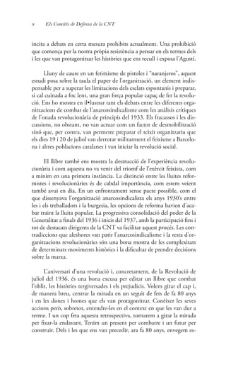 8 Els Comitès de Defensa de la CNT
incita a debats en certa mesura prohibits actualment. Una prohibició
que comença per la nostra pròpia resistència a pensar en els termes dels
i les que van protagonitzar les històries que ens recull i exposa l’Agustí.
Lluny de caure en un fetitxisme de pistoles i “naranjeros”, aquest
estudi posa sobre la taula el paper de l’organització, un element indis-
pensable per a superar les limitacions dels esclats espontanis i preparar,
si cal cuinada a foc lent, una gran força popular capaç de fer la revolu-
ció. Ens ho mostra en il•lustrar tant els debats entre les diferents orga-
nitzacions de combat de l’anarcosindicalisme com les anàlisis crítiques
de l’onada revolucionària de principis del 1933. Els fracassos i les dis-
cussions, no obstant, no van actuar com un factor de desmobilització
sinó que, per contra, van permetre preparar el teixit organitzatiu que
els dies 19 i 20 de juliol van derrotar militarment el feixisme a Barcelo-
na i altres poblacions catalanes i van iniciar la revolució social.
El llibre també ens mostra la destrucció de l’experiència revolu-
cionària i com aquesta no va venir del triomf de l’exèrcit feixista, com
a mínim en una primera instància. La distinció entre les lluites refor-
mistes i revolucionàries és de cabdal importància, com estem veient
també avui en dia. En un enfrontament sense pacte possible, com el
que dissenyava l’organització anarcosindicalista els anys 1930’s entre
les i els treballadors i la burgesia, les opcions de reforma havien d’aca-
bar traint la lluita popular. La progressiva consolidació del poder de la
Generalitat a finals del 1936 i inicis del 1937, amb la participació fins i
tot de destacats dirigents de la CNT va facilitar aquest procés. Les con-
tradiccions que aleshores van patir l’anarcosindicalisme i la resta d’or-
ganitzacions revolucionàries són una bona mostra de les complexitats
de determinats moviments històrics i la dificultat de prendre decisions
sobre la marxa.
L’aniversari d’una revolució i, concretament, de la Revolució de
juliol del 1936, és una bona excusa per editar un llibre que combat
l’oblit, les històries tergiversades i els prejudicis. Volem girar el cap i,
de manera breu, centrar la mirada en un seguit de fets de fa 80 anys
i en les dones i homes que els van protagonitzar. Conèixer les seves
accions però, sobretot, entendre-les en el context en que les van dur a
terme. I un cop feta aquesta retrospectiva, tornarem a girar la mirada
per fixar-la endavant. Tenim un present per combatre i un futur per
construir. Dels i les que ens van precedir, ara fa 80 anys, envegem es-
 