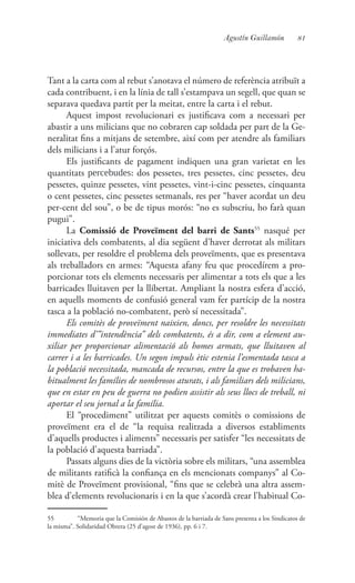 81Agustín Guillamón
Tant a la carta com al rebut s’anotava el número de referència atribuït a
cada contribuent, i en la línia de tall s’estampava un segell, que quan se
separava quedava partit per la meitat, entre la carta i el rebut.
Aquest impost revolucionari es justificava com a necessari per
abastir a uns milicians que no cobraren cap soldada per part de la Ge-
neralitat fins a mitjans de setembre, així com per atendre als familiars
dels milicians i a l’atur forçós.
Els justificants de pagament indiquen una gran varietat en les
quantitats percebudes: dos pessetes, tres pessetes, cinc pessetes, deu
pessetes, quinze pessetes, vint pessetes, vint-i-cinc pessetes, cinquanta
o cent pessetes, cinc pessetes setmanals, res per “haver acordat un deu
per-cent del sou”, o be de tipus morós: “no es subscriu, ho farà quan
pugui”.
La Comissió de Proveïment del barri de Sants55
nasqué per
iniciativa dels combatents, al dia següent d’haver derrotat als militars
sollevats, per resoldre el problema dels proveïments, que es presentava
als treballadors en armes: “Aquesta afany feu que procedírem a pro-
porcionar tots els elements necessaris per alimentar a tots els que a les
barricades lluitaven per la llibertat. Ampliant la nostra esfera d’acció,
en aquells moments de confusió general vam fer partícip de la nostra
tasca a la població no-combatent, però sí necessitada”.
Els comitès de proveïment naixien, doncs, per resoldre les necessitats
immediates d’”intendència” dels combatents, és a dir, com a element au-
xiliar per proporcionar alimentació als homes armats, que lluitaven al
carrer i a les barricades. Un segon impuls ètic estenia l’esmentada tasca a
la població necessitada, mancada de recursos, entre la que es trobaven ha-
bitualment les famílies de nombrosos aturats, i als familiars dels milicians,
que en estar en peu de guerra no podien assistir als seus llocs de treball, ni
aportar el seu jornal a la família.
El “procediment” utilitzat per aquests comitès o comissions de
proveïment era el de “la requisa realitzada a diversos establiments
d’aquells productes i aliments” necessaris per satisfer “les necessitats de
la població d’aquesta barriada”.
Passats alguns dies de la victòria sobre els militars, “una assemblea
de militants ratificà la confiança en els mencionats companys” al Co-
mitè de Proveïment provisional, “fins que se celebrà una altra assem-
blea d’elements revolucionaris i en la que s’acordà crear l’habitual Co-
55	 “Memoria que la Comisión de Abastos de la barriada de Sans presenta a los Sindicatos de
la misma”. Solidaridad Obrera (25 d’agost de 1936), pp. 6 i 7.
 