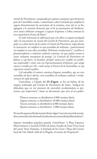 missió de Proveïment, composada per quinze companys que formaven
part de l’assemblea citada, i autoritzant a dita Comissió per ampliar-la
segons determinessin les necessitats de la mateixa, com així es va fer,
agregant a la mateixa elements que si bé no pertanyien als Sindicats,
eren antics militants coneguts i capaços d’aportar a l’obra comuna la
seva experiència d’anys de lluita”.
Es molt interessant la informació que se’ns dóna en aquests paràgrafs
sobre els mecanismes de creació del Comitè de Proveïment, que pot extra-
polar-se a altres barris de la ciutat: el Comitè de Proveïment, sorgit durant
la insurrecció, era ratificat en una assemblea de militants, i posteriorment
era ampliat en una altra assemblea “d’elements revolucionaris”, escollint-se
fonamentalment a militants sindicals cenetistes, als que podien sumar-se
antics militants anarquistes de prestigi. La Comissió de Proveïment no
faltava a cap barri, ni localitat, perquè naixia per resoldre un proble-
ma inajornable i vital, com era l’aprovisionament d’aliments, que ningú
anava a resoldre per ells, i molt menys el Govern de la Generalitat, ni cap
organisme estatal o polític.
Cal subratllar el caràcter cenetista d’aquests assemblees, que no eren
assemblees de barri obertes, sinó assemblees de militants sindicals i revolu-
cionaris de cada barriada.
L’articulista, a l’alçada del 25 d’agost, va fer un balanç de les
tasques realitzades pel Comitè de Proveïment de Sants, “malgrat les
dificultats que en tot moment de convulsió revolucionària es pre-
senten, per imprevistes”, basat en documents que eren al seu poder:
“Primera setmana: es distribuïren 6.000 menjars diaris.
Segona setmana: es distribuïren 10.000 menjars diaris.
Tercera setmana: es distribuïren 6.000 menjars diaris.
Quarta setmana: es distribuïren 5.000 menjars diaris.
Perassoliraquestaxifrademenjarsdiariscalgué“anaralacreaciódemenja-
dorscomunals,únicaformad’atendrealesnecessitatsdelapoblacióobrera”.
Aquests menjadors populars gratuïts s’instal·laren “a Plaça Espanya,
Hotel número 1; local de l’Orfeó de Sants; Escoles de Lluís Vives; local
del carrer Torre Damians, 4; barriada de les Corts i Plaça del Centre;
local de l’Art Fabril i Saló de la Pèrgola, al recinte de l’Exposició”.
 