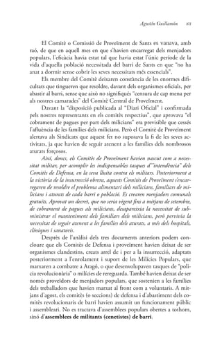 83Agustín Guillamón
El Comitè o Comissió de Proveïment de Sants es vanava, amb
raó, de que en aquell mes en que s’havien encarregat dels menjadors
populars, l’eficàcia havia estat tal que havia estat l’únic període de la
vida d’aquella població necessitada del barri de Sants en que “no ha
anat a dormir sense cobrir les seves necessitats més essencials”.
Els membre del Comitè deixaren constància de les enormes difi-
cultats que tingueren que resoldre, davant dels organismes oficials, per
abastir al barri, sense que això no signifiqués “censura de cap mena per
als nostres camarades” del Comitè Central de Proveïment.
Davant la “disposició publicada al “Diari Oficial” i confirmada
pels nostres representants en els comitès respectius”, que aprovava “el
cobrament de pagues per part dels milicians” era previsible que cessés
l’afluència de les famílies dels milicians. Però el Comitè de Proveïment
alertava als Sindicats que aquest fet no suposava la fi de les seves ac-
tivitats, ja que havien de seguir atenent a les famílies dels nombrosos
aturats forçosos.
Així, doncs, els Comitès de Proveïment havien nascut com a neces-
sitat militar, per acomplir les indispensables tasques d’”intendència” dels
Comitès de Defensa, en la seva lluita contra els militars. Posteriorment a
la victòria de la insurrecció obrera, aquests Comitès de Proveïment s’encar-
regaren de resoldre el problema alimentari dels milicians, familiars de mi-
licians i aturats de cada barri o població. Es crearen menjadors comunals
gratuïts. Aprovat un decret, que no seria vigent fins a mitjans de setembre,
de cobrament de pagues als milicians, desapareixia la necessitat de sub-
ministrar el manteniment dels familiars dels milicians, però pervivia la
necessitat de seguir atenent a les famílies dels aturats, a més dels hospitals,
clíniques i sanatoris.
Desprès de l’anàlisi dels tres documents anteriors podem con-
cloure que els Comitès de Defensa i proveïment havien deixat de ser
organismes clandestins, creats arrel de i per a la insurrecció, adaptats
posteriorment a l’enrolament i suport de les Milícies Populars, que
marxaren a combatre a Aragó, o que desenvolupaven tasques de “poli-
cia revolucionària” o milícies de rereguarda. També havien deixat de ser
només proveïdors de menjadors populars, que sostenien a les famílies
dels treballadors que havien marxat al front com a voluntaris. A mit-
jans d’agost, els comitès (o seccions) de defensa i d’abastiment dels co-
mitès revolucionaris de barri havien assumit un funcionament públic
i assembleari. No es tractava d’assemblees populars obertes a tothom,
sinó d’assemblees de militants (cenetistes) de barri.
 