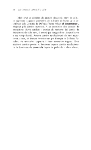84 Els Comitès de Defensa de la CNT
Molt aviat es donaren els primers desacords entre els comi-
tès superiors i aquestes assemblees de militants als barris. A les as-
semblees dels Comitès de Defensa s’havia refusat el desarmament,
proposat pels comitès superiors. A les assemblees dels comitès de
proveïment s’havia ratificat i ampliat als membres del comitè de
proveïment de cada barri, al temps que s’engrandien i diversificaven
el seu camp d’acció. Aquests comitès revolucionaris de barri recap-
taven, a més, un impost revolucionari per finançar les Milícies Po-
pulars, els menjadors populars i altres necessitats urgents. Eren
autèntics comitès-govern. A Barcelona, aquests comitès revoluciona-
ris de barri eren els potencials òrgans de poder de la classe obrera.
 