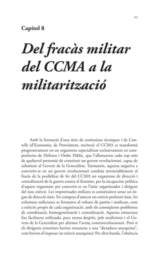 85
Capítol 8
Del fracàs militar
del CCMA a la
militarització
Amb la formació d’una sèrie de comissions tècniques i de Con-
sells (d’Economia, de Proveïment, etcètera) el CCMA es transformà
progressivament en un organisme especialitzat exclusivament en com-
petències de Defensa i Ordre Públic, que l’allunyaven cada cop més
de qualsevol pretensió de constituir un govern revolucionari, capaç de
substituir al Govern de la Generalitat. Tanmateix, aquesta negativa a
convertir-se en un govern revolucionari conduïa irremeiablement al
fracàs de la posibilitat de fer del CCMA un organisme de direcció i
centralització de la guerra contra el feixisme, per la incapacitat política
d’aquest organisme per convertir-se en l’únic organitzador i dirigent
del nou exèrcit. Les improvisades milícies es constituïren sense un òr-
gan de direcció únic. En comptes d’aixecar un exèrcit proletari únic, les
columnes milicianes es formaren al voltant de partits i sindicats, com
a exèrcits propis de cada organització, amb els conseqüents problemes
de coordinació, homogeneïtzació i centralització. Aquesta estructura
fou fàcilment utilitzada, pocs mesos desprès, pels estalinistes i el Go-
vern de la Generalitat per afermar l’avenç contrarevolucionari. Però si
els dirigents cenetistes havien renunciat a una “dictadura anarquista”,
com havien d’imposar un exèrcit anarquista? Per altra banda, l’absència
 
