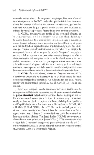 86 Els Comitès de Defensa de la CNT
de teoria revolucionària, de programa i de perspectives, conduïren als
comitès superiors de la CNT, desbordats per les iniciatives revolucio-
nàries dels comitès de base, a una constant improvisació, que unida a
una visió optimista de que la guerra només duraria unes setmanes, els
impedí de valorar la projecció futura de les seves errònies decisions.
El CCMA renunciava així també al seu principal objectiu en
constituir-se: crear les milícies obreres de voluntaris, abastir-les i dirigir
la guerra. La crònica falta d’armament i municions que es repartiren,
no als fronts i columnes on es necessitaven, sinó allí on els dirigents
dels partits decidien, segons les seves afinitats ideològiques, fou utilit-
zada per desprestigiar a les milícies rivals, en benefici de les pròpies. La
consigna de “anar a pel tot desprès de prendre Saragossa” es capgirava
en contra dels seus promotors, doncs si no es prenia Saragossa no hi hau-
ria intent colpista dels anarquistes, això es, no s’havien de donar armes a les
milícies anarquistes. La incapacitat per imposar un comandament únic
a les milícies ocasionà greus deficiències a la seva organització i funci-
onament, donat que no existia la mínima coordinació i planificació de
les operacions militars entre les diferents milícies d’un mateix front.
El CCMA fracassà, doncs, també en l’aspecte militar. El 24
d’octubre el Decret de Militarització de les Milícies posava les bases
de l’exèrcit burgés de la República. Als milicians tan sols els hi restava
resistir una militarització inevitable, que al març de 1937 era ja una
realitat.
Entretant, la situació revolucionaria, al carrer, era indiferent a les
consignes de col·laboració imposades pels dirigents anarcosindicalistes.
El poder atomitzat dels diferents Comitès Locals s’estengué per tot
Catalunya, amb diferents graus de poder i autonomia, que abraçaven
en alguns llocs un nivell de ruptura absoluta amb la legalitat republica-
na i l’equilibri existent, a Barcelona, entre Generalitat i el CCMA. Així
a Lleida la CNT, el POUM i la UGT s’havien fet amb el govern de la
ciutat i havien constituït un Comitè Popular, que excloïa a les forces
republicanes, amb la intenció de constituir un poder basat només en
les organitzacions obreres. Tant Josep Rodés (POUM), que ocupava el
càrrec de comissari públic, com Joaquín Vila (UGT), que exercia el de
delegat de la Generalitat, usurpaven aquests càrrecs en benefici del Co-
mitè Popular de Lleida, al que es sumava l’exercit per Francisco Tomás
(FAI) al nou Comitè d’Informació Popular.
 